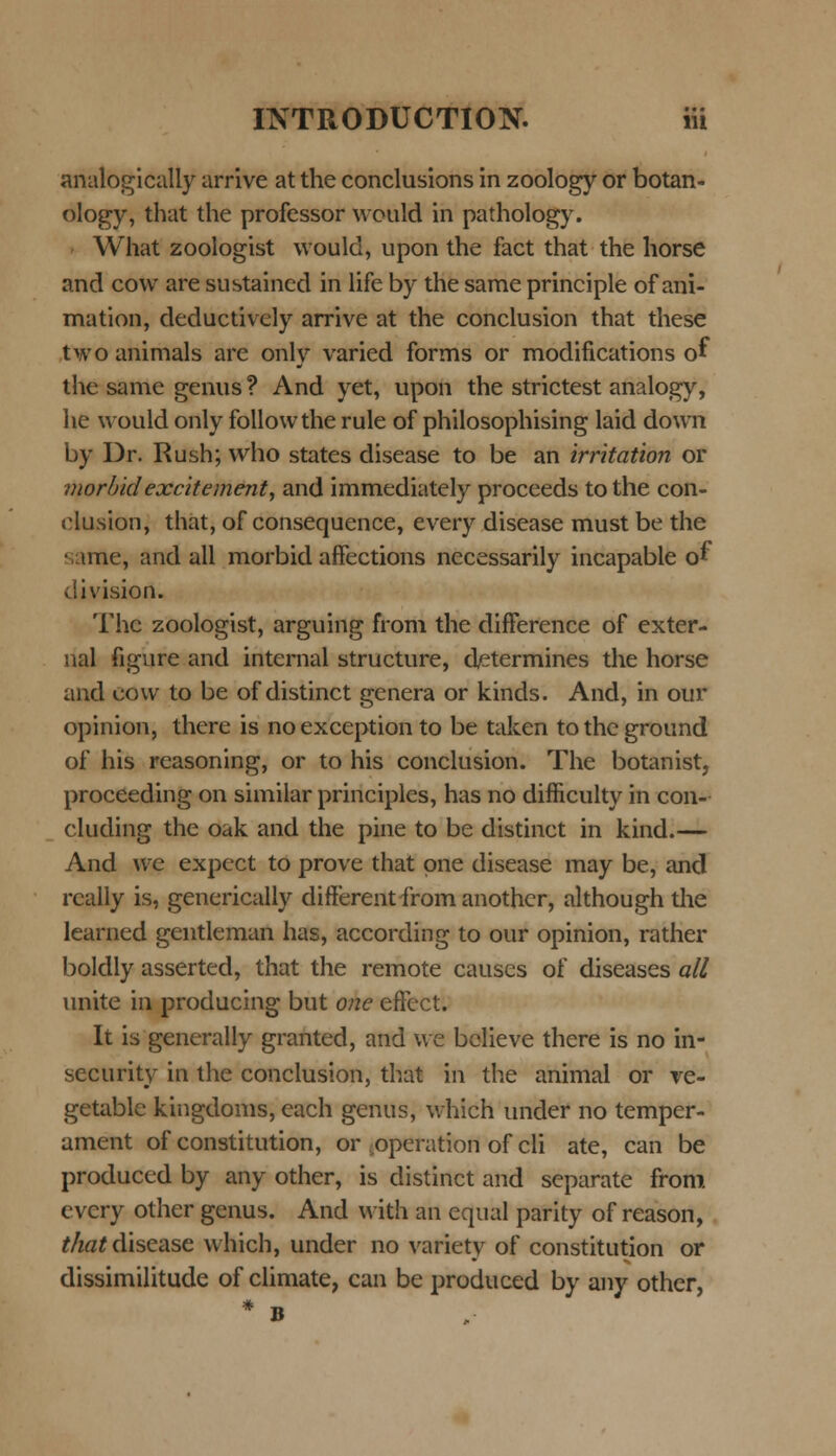 analogically arrive at the conclusions in zoology or botan- ology, that the professor would in pathology. What zoologist would, upon the fact that the horse and cow are sustained in life by the same principle of ani- mation, deductivcly arrive at the conclusion that these twoanimals are only varied forms or modifications of the same genus ? And yet, upon the strictest analogy, he would only followthe rule of philosophising laid down by Dr. Rush; who states disease to be an irritation or morbidexcitement, and immediately proceeds tothe con- dusion, thatj of consequence, every disease must be the vtme, and all morbid affections necessarily incapable of division. Thc zoologist, arguing from the difference of exter- nal figure and internal structure, determines the horse and cow to be of distinct genera or kinds. And, in our opinion, there is noexception to be taken totheground of his reasoning, or to his conclusion. The botanist, proceeding on similar principles, has no difficulty in con- cluding the oak and the pine to be distinct in kind.— And we expect to prove that pne disease may be, and rcally is, generically differentfromanothcr, although the learned gentleman has, according to our opinion, rather boldly asserted, that the remote causes of diseases all unite in producing but one effect. It is generally granted, and we believe there is no in- security in the conclusion, that in the animal or ve- getable kingdoms, each genus, which under no temper- ament of constitution, or ^operation of cli ate, can be produced by any other, is distinct and separate from evcry other genus. And with an equal parity of reason, that dlsease which, under no variety of constitution or dissimilitude of climate, can be produced by any other,