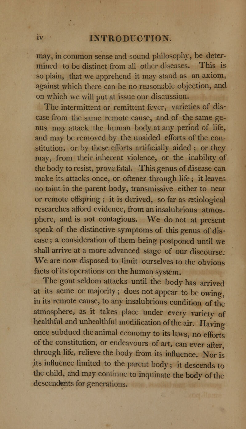 may, in common sense and sound philosophy, be deter- mined to be distinct from all other diseases. This is so plain, that we apprehend it may stand as an axiom, against which there can be no reasonable objection, and on which we will put at issue our discussion. The intermittent or remittent fever, varieties of dis- ease from the same remote cause, and of the same ge- nus may attack the human body at any period of life, and may be removed by the unaided efforts of the con- stitution, or by these efforts artificially aided ; or they may, from their inherent violence, or the inabihty of the body to resist, prove fatal. This genus of disease can make its attacks once, or oftener through life; it leaves no taint in the parent body, transmissive either to near or remote offspring ; it is derived, so far as jetiological researches afford evidence, from an insalubrious atmos- phere, and is not contagious. We do not at present speak of the distinctive symptoms of this genus of dis- ease; a consideration of them being postponed until we shall arrive at a more advanced stage of our discourse. We are now disposed to limit ourselves to the obvious facts of its operations on the human systern. The gout seldom attacks until the body has arrived at its acme or majority; does not appear to be owing, in its remote cause, to any insalubrious condition of the atmosphere, as it takes place under every variety of healthful and unhealthful modification ofthe air. Havin^ once subdued theanimal economy to its laws, no efforts of the constitution, or endeavours of art, can ever after through life, relieve the body from its influence. Nor is its influence limited to the parent body; it descends to the child, and may continue to inquinate the body of the descenctents for generations.
