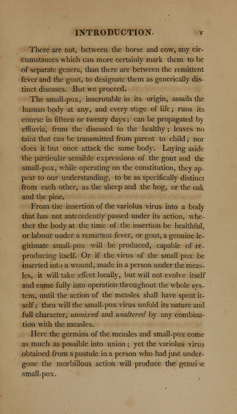 There are not, between the horse and cow, any cir- cumstances which can more certainly mark them to be of separate genera, than there are between the remittent fevcr and the gout, to designate them as generically dis- tinct diseases. But we proceed. The small-pox, inscrutable in its origin, assails the human body at any, and every stage of life; runs its course in fifteen or twenty days; can be propagated by effiuvia, from the diseased to the healthy ; leaves no taint that can be transmitted from parent to child; nor does it but once attack the same body. Laying asidc the particular sensible expressions of the gout and the small-pox, while operating on the constitution, they ap- pear to our understanding, to be as specifically distinct from each other, as the sheep and the hog, or the oak and the pine. From the insertion of the variolus virus into a body that has not antecedentiy passed under its action, whe- ther the body at the time of the insertion be healthful, or labour under a remittem fever, or gout, a genuine le- gitimate small-pox will be produced, capable of re- producing itself. Or if the virus of the small pox be inserted into a wound, made in a person under the meas- les, it will take effect locally, but will not evolve itself and come fully into operation throughout the whole svs- tem, until the action of the measles shall have spent it- self; then will the small-pox virus unfold its nature and full character, unmixed and unaltered by any combina- tion with the measles. Herc the germina of the measles and small-pox come as much as possible into union; yet the variolus virus obtained from apustule in a person who had just under- gone the morbillous action will produce the genui ic small-pox.