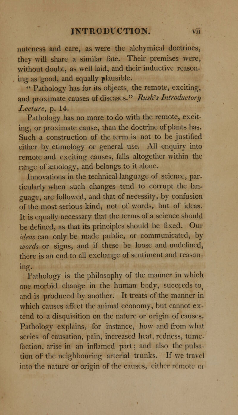 nuteness and care, as were the alchymical doctrines, thty will share a similar fate. Their premises were, without doubt, as well laid, and their inductive reason- ing as good, and equally plausible.  Pathology has ibr its objects, the remote, exciting, and proximate causes of diseases. Rusfcs Introductory Lecture, p. 14. Pathology has no more to do with the remote, excit- ing, or proximate cause, than the doctrine of plants has. Such a construction of the term is not to be justified either by etimology or general use. All enquiry into remote and exciting causes, falls altogether within the range of aetiology, and belongs to it alone. Innovations in the technical language of science, par- ticularly when such changes tend to corrupt the lan- guage, are followed, and that of necessity, by confusion of the most serious kind, not of words, but of ideas. It is equally necessary that the terms of a science should be defined, as that its principles should be fixed. Our kleas can only be made public, or communicated, by words or signs, and if these be loose and undefincd, there is an end to all exchange of sentiment and reasan ing. tathology is the philosophy of thc manner in which one morbid change in the human body, succeeds to^ and is produced by another. It treats of the manner in which causes aflfect the animal economy, but cannot ex- tend to a disquisition on the nature or origin of causes. Pathologv explains, for instance, how and from what. series of causation, pain, increased heat, redness, tumc- faction, arise in an inflamed part; and also the pulsa- tion of the neighbouring arterial trunks. If we travcl into the nature or origin of the causes, either remotc or