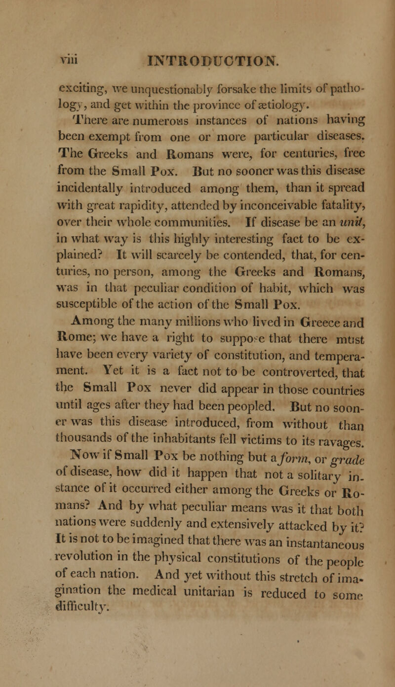 exciting, we unquestionably forsake the limits of patho- log»-, and get within the province of aetiology. There are numerows instances of nations having been exempt from one or more particular diseases. The Greeks and Romans were, for centuries, free from the Small Pox. But no sooner was this disease incidentally introduced among them, than it spread with great rapidity, attended by inconceivable fatality, over their whole communities. If discase be an unif, in what way is this highly interesting fact to be ex- plained? It will scarcely be contended, that, for cen- turies, no person, among the Greeks and Romans, was in that pecuiiar condition of habit, which was susceptible of the action of thc Small Pox. Among the many miliions who lived in Greece and Rome; we have a right to suppo: e that there mtist have been every variety of constitution, and tempera- ment. Yet it is a fact not to be controverted, that the Small Pox never did appear in those countries until ages after they had been peopled. But no soon- er was this disease introduced, from without than thousands of the inhabitants fell victims to its ravages. Now if Small Pox be nothing but aforrn, or grade of disease, how did it happen that not a solitary in. stance of it occurred either among the Greeks or Ro- mans? And by what peculiar means was it that botli nations were suddenly and extensively attacked by it? It is not to be imagined that there was an instantaneous revolution in the physical constitutions of the people of each nation. And yet without this stretch of ima- gination the medical unitarian is reduced to some difncukv.