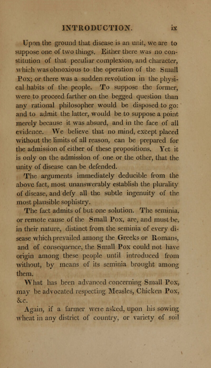 Upon the ground that disease is an unit, vve are to suppose one of tvvo things. Either there was no con- stitution of that peculiar complexion, and character, vvhich vvas obnoxious to the operation of the Small Pox; or there vvas a sudden revoiution in the physi- cal habits of the people. To suppose the former, vvere to proceed farther on the begged question than any rational philosopher vvould be disposed to go: and to admit the latter, would be to suppose a point merely because it vvas absurd, and in the face of all evidcnce. We believe that no mind, except placed without the limits of all rcason, can be prepared for the admission of either of these propositions. Yct it is only on the admission of one or the other, that the unity of disease can be defended. The arguments immediately deducible from the above fact, most unanswerably establish the plurality of disease, and defy all the subtle ingenuity of the most plausible sophistry. The fact admits of but one solution. The seminia. orremote cause of the Small Pox, are, and mustbe. in their nature, distinct from the seminia of every di- sease whichprevailed among the Greeks or llomans, and of consequence, the Small Pox could not have origin among these people until introduced from without, by means of its seminia brought among them. YVhat has been advanced concerning Small Pox, may be advocated respecting Measles, Chicken Pox, &c. Again, if a farmer vveie asked, upon his sowing vvheat in any district of country, or varicty of soil