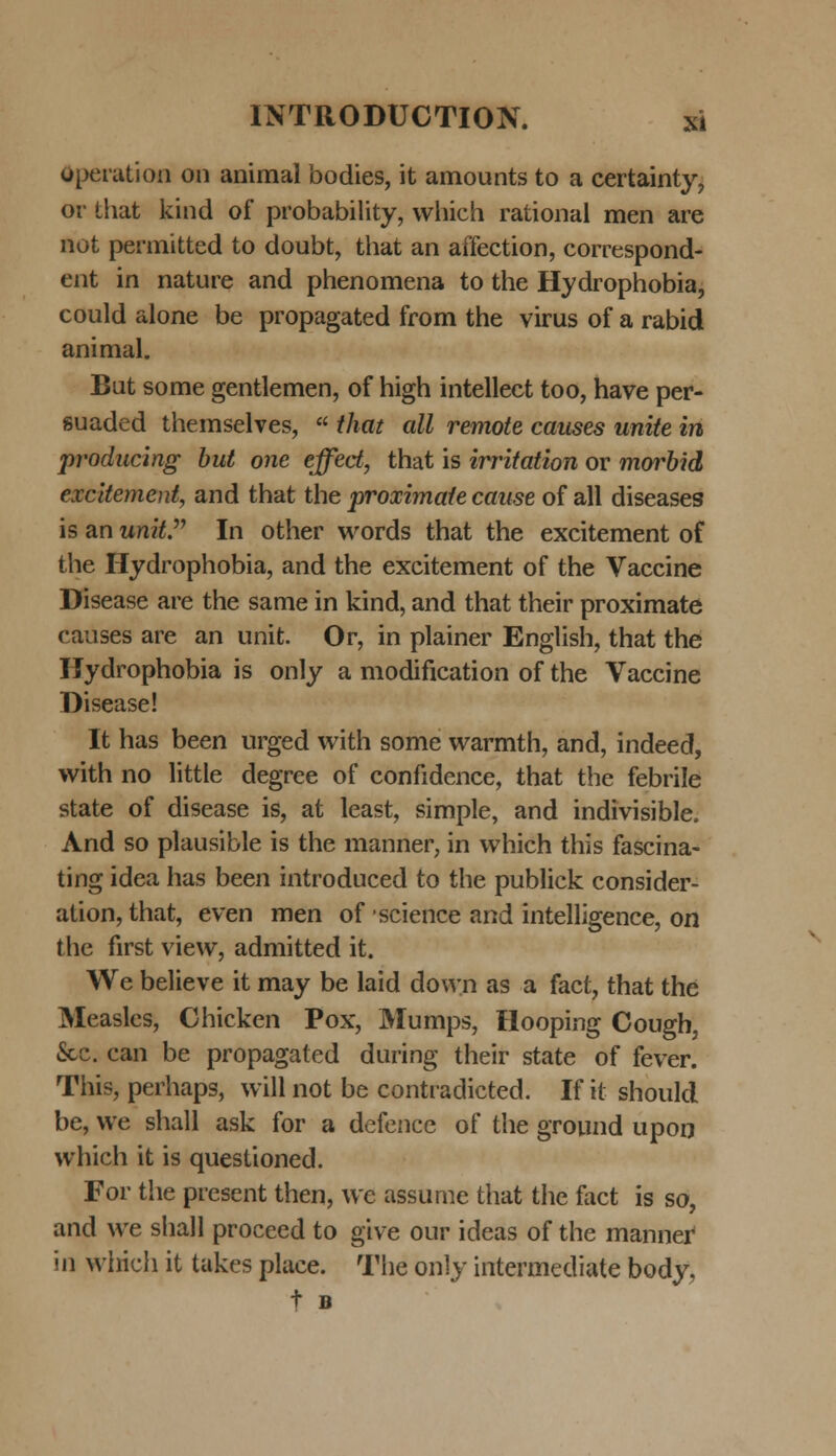 operation on animal bodies, it amounts to a certainty, or that kind of probability, which rational men are not permitted to doubt, that an affection, correspond- ent in nature and phenomena to the Hydrophobia, could alone be propagated from the virus of a rabid animal. But some gentlemen, of high intellect too, have per- suaded themselves,  that all remote causes unite in producing but one effect, that is irritation or morbid excitement, and that the proximate cause of all diseases is anunit In other words that the excitement of the Hydrophobia, and the excitement of the Vaccine Disease are the same in kind, and that their proximate eauses are an unit. Or, in plainer English, that the Hydrophobia is only a modincation of the Vaccine Disease! It has been urged with some warmth, and, indeed, with no little degree of confidence, that the febrile state of disease is, at least, simple, and indivisible. And so plausible is the manner, in which this fascina- ting idea has been introduced to the publick consider- ation, that, even men of science and intelligence, on the first view, admitted it. We believe it may be laid down as a fact, that the Measlcs, Chicken Pox, Mumps, Hooping Cough, &c. can be propagated during their state of fever. This, perhaps, will not be contradicted. If it should be, we shall ask for a defence of the ground upon which it is questioned. For the present then, we assume that the fact is so, and we shall proceed to give our ideas of the manner in which it takes place. The only intermediate body, t B