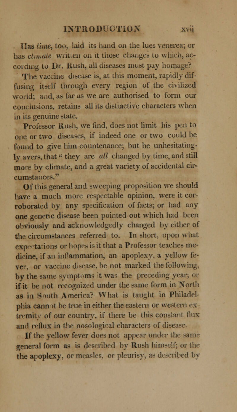 Ilas time, too, laid its hund on the lues venerea; or has ciimate wnt.en on lt those changes to which, ac- coiduig to Dr. itush, all aiscases must pay homage? The vaccine disease is, at this moment, rapidly dif- fusing itself through every region of the civilized world; and, as far as we are authorised to form our conciusions, retains all lts distinctive characters when in its genuine state. Professor Rush, we find, docs not limit his pen to one or two diseases, if indeed one or two could be found to give him countenance; but he unhesitating- ly avers, that they are all changed by time, and still more by climate, and a great variety of accidental cir- cumstances. Of this general and sweeping proposition we should have a much more respectable opinion, were it cor- roborated by any specification of facts; or had any one generic disease been pointed out which had been obviously and acknowledgedly changed by either of the circumstances referred to. In short, upon what exp* taMons or hopesisit that a Professor teaches me- dicine, if an inflammation, an apoplexy. a yellow fe- VCr, or vaccine disease, be not marked the following, by the same sympt-ms t was the preceding year; or if it be not recognized under thesame form in Nortli as in South America? What is taught in Pliiladel- phia cann )t be true in either the eastern or western ex tremit/ of our country, if there be this constant flux and reflux in the nosological characters of disease. If the yellow fever does not appear under the same general form as is described by Rush himself; or the the apoplexy, or measlcs. or pleurisy, as described bv