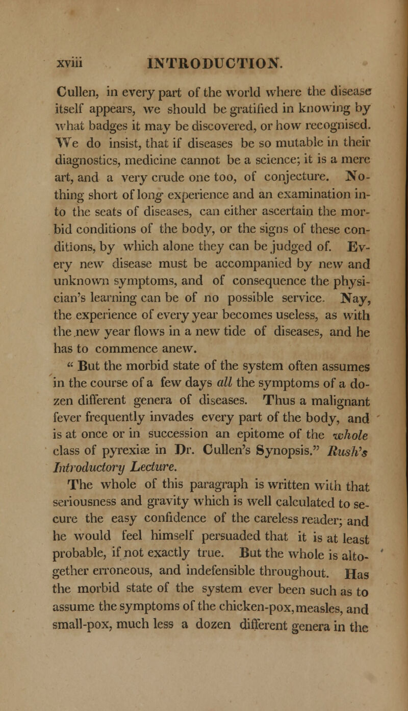 Cullen, in every part of the world vvhere the disease itself appears, we should be gratiiied in knowing by what badges it may be discovered, or how recognised. We do insist, that if diseases be so mutable in their diagnostics, medicine cannot be a science; it is a mere art, and a very crude one too, of conjecture. No- thing short of \ong experience and an examination in- to the seats of diseases, can either ascertain the mor- bid conditions of the body, or the signs of these con- ditions, by which alone they can be judged of. Ev- ery new disease must be accompanied by new and unknown symptoms, and of consequence the physi- cian's learning can be of no possible service. Nay, the experience of every year becomes useless, as with the new year flows in a nevv tide of diseases, and he has to commence anevv.  But the morbid state of the system often assumes in the course of a few days all the symptoms of a do- zen different genera of diseases. Thus a malignant fever frequently invades every part of the body, and is at once or in succession an epitome of the ivhole class of pyrexiae in Dr. Cullen's Synopsis. Rush's Introductory Lecture. The whole of this paragraph is written with that seriousness and gravity which is well calculated to se- cure the easy confidence of the careless reader; and he would feel himself persuaded that it is at least probable, if not exactly true. But the whole is alto- gether erroneous, and indefensible throughout. Has the morbid state of the system ever been such as to assume thesymptoms of the chicken-pox,measles, and small-pox, much less a dozen different genera in the