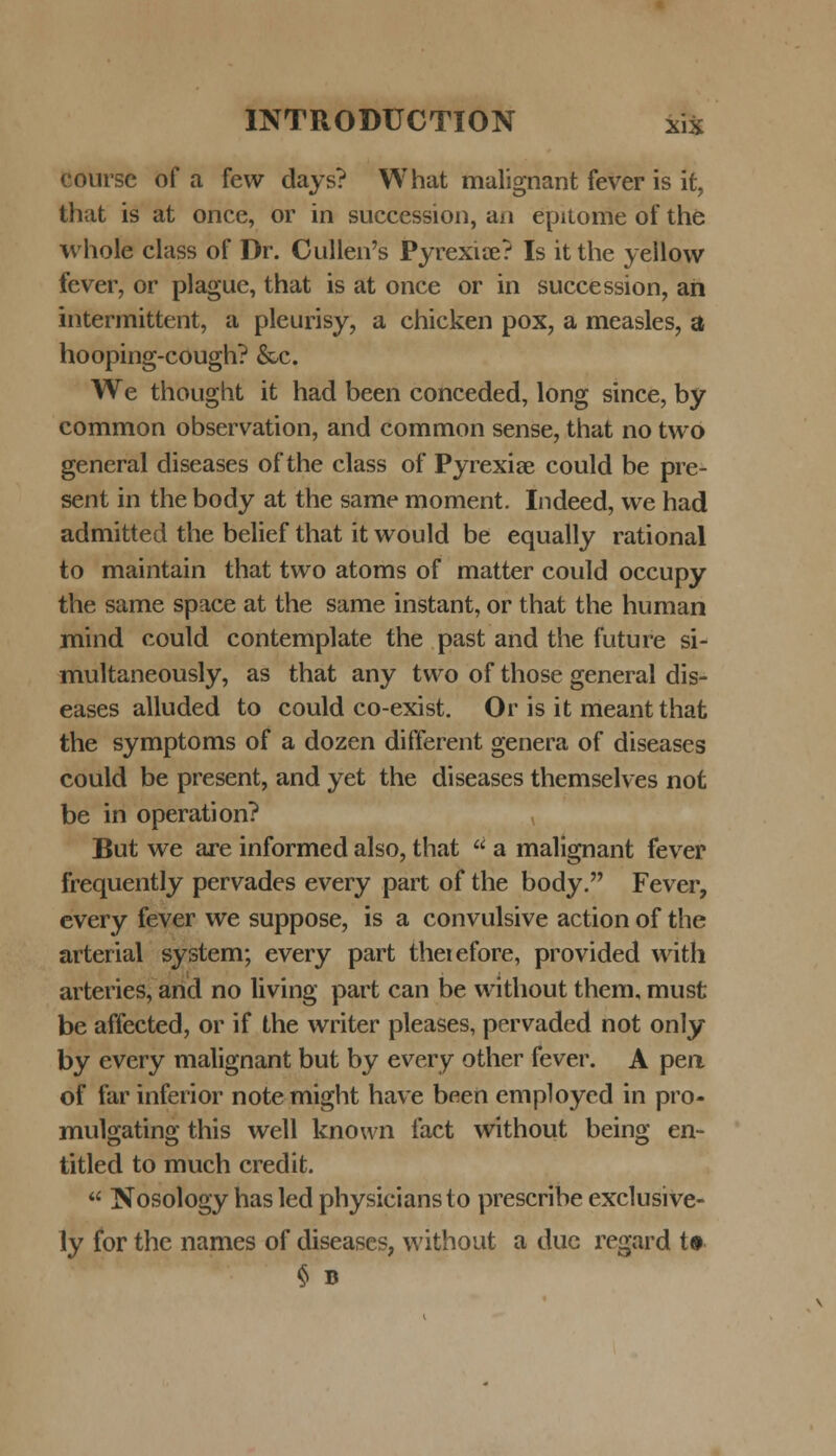 coursc of a few days? What malignant fever is it, that is at once, or in succession, an epitome of the whole class of Dr. Cullen's Pyrexiae? Is itthe yellovv fever, or plague, that is at once or in succession, an intermittent, a pleurisy, a chicken pox, a measles, a hooping-cough? &e. We thought it had been conceded, long since, by common observation, and common sense, that no two general diseases of the class of Pyrexiae could be pre- sent in the body at the same moment. Indeed, we had admitted the belief that it would be equally rational to maintain that two atoms of matter could occupy the same space at the same instant, or that the human mind could contemplate the past and the future si- multaneously, as that any two of those general dis- eases alluded to could co-exist. Or is it meantthat the symptoms of a dozen different genera of diseases could be present, and yet the diseases themselves not be in operation? But we are informed also, that  a malignant fever frequently pervades every part of the body. Fever, every fever we suppose, is a convulsive action of the arterial system; every part theiefore, provided with arteries, and no living part can be without them, must be affected, or if the writer pleases, pervaded not only by every malignant but by every other fever. A pen of far inferior notemight have been employed in pro- mulgating this well known faet without being en- titled to much credit.  Nosology has led physiciansto prescribe exclusive- ly for the names of diseases, without a due regard t»