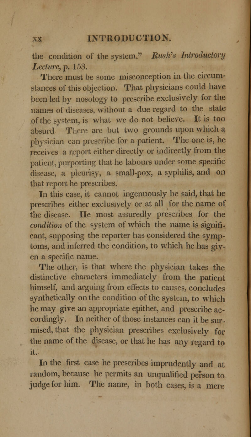 the condition of the system. RusVs Iniroductory Ledure, p. 153. There must be some misconception in the circum- stances of this objection. That physicians could have been led by nosology to prescribe exclusively for the names of diseases, without a due regard to the state of the system, is what we do not believe. It is too absurd There are but two grounds upon which a physician can prescribe for a patient. The one is, he receives a report either directly or indirectly from the patient, purporting that he labours under some specific disease, a pieurisy, a small-pox, a syphilis, and on that report he prescribes. In this case, it cannot ingenuously be said, that he prescribes either exclusively or at all for the name of the disease. He most assuredly prescribes for the condilion of the system of which the name is signifi- cant, supposing the reporter has considered the symp- toms, and inferred the condition, to which he has giv- en a specific name. The other, is that where the physician takes the distinctive characters immediately from the patient himself, and arguing from effects to causes, concludes synthetically on the condition of the system, to which he may give an appropriate epithet, and prescribe ac- cordingly. In neither of those instances can it be sur- mised, that the physician prescribes exclusively for the name of the disease, or that he has any regard to it. In the first case he prescribes imprudently and at random, because he permits an unqualified person to judge for him. The name, in both cases, is a mere