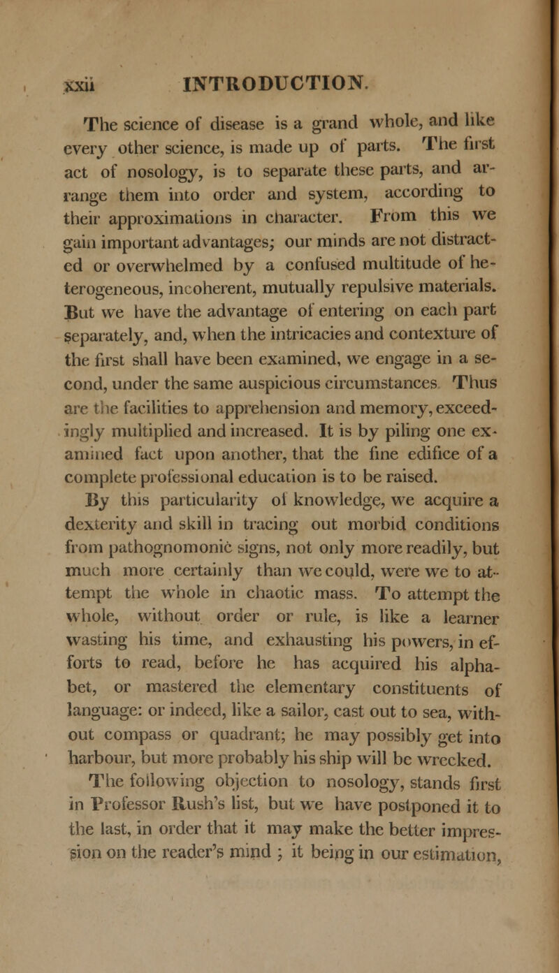 The science of disease is a grand whole, and like every other science, is made up of parts. The first act of nosology, is to separate these parts, and ar- range them into order and system, according to their approximations in character. From this we gain important advantages; our minds are not distract- ed or overwhelmed by a confused multitude of he- terogeneous, incoherent, mutually repulsive materials. But vve have the advantage of entering on each part separately, and, when the intricacies and contexture of the first shall have been examined, we engage in a se- cond, under the same auspicious circumstances Thus are the facilities to apprehension and memory, exceed- ingly multiplied and increased. It is by piling one ex~ amined fact upon another, that the fine edifice of a complete professional education is to be raised. By this particularity ol knowledge, we acquire a dexterity and skill in tracing out morbid conditions from pathognomonic signs, not only morereadily, but much more certainly than wecould, were we to at- tempt the whole in chaotic mass. To attempt the whole, without order or rule, is like a learner wasting his time, and exhausting his powers, in ef- forts to read, before he has acquired his alpha- bet, or mastered the elementary constituents of language: or indeed, like a sailor, cast out to sea, with- out compass or quadrant; he may possibly get into harbour, but more probably his ship will bc wrecked. The foilowing objection to nosology, stands first in Professor Rush's list, but we have postponed it to the last, in order that it may make the better impres- gion on the reader's mind ; it being in our estimation,