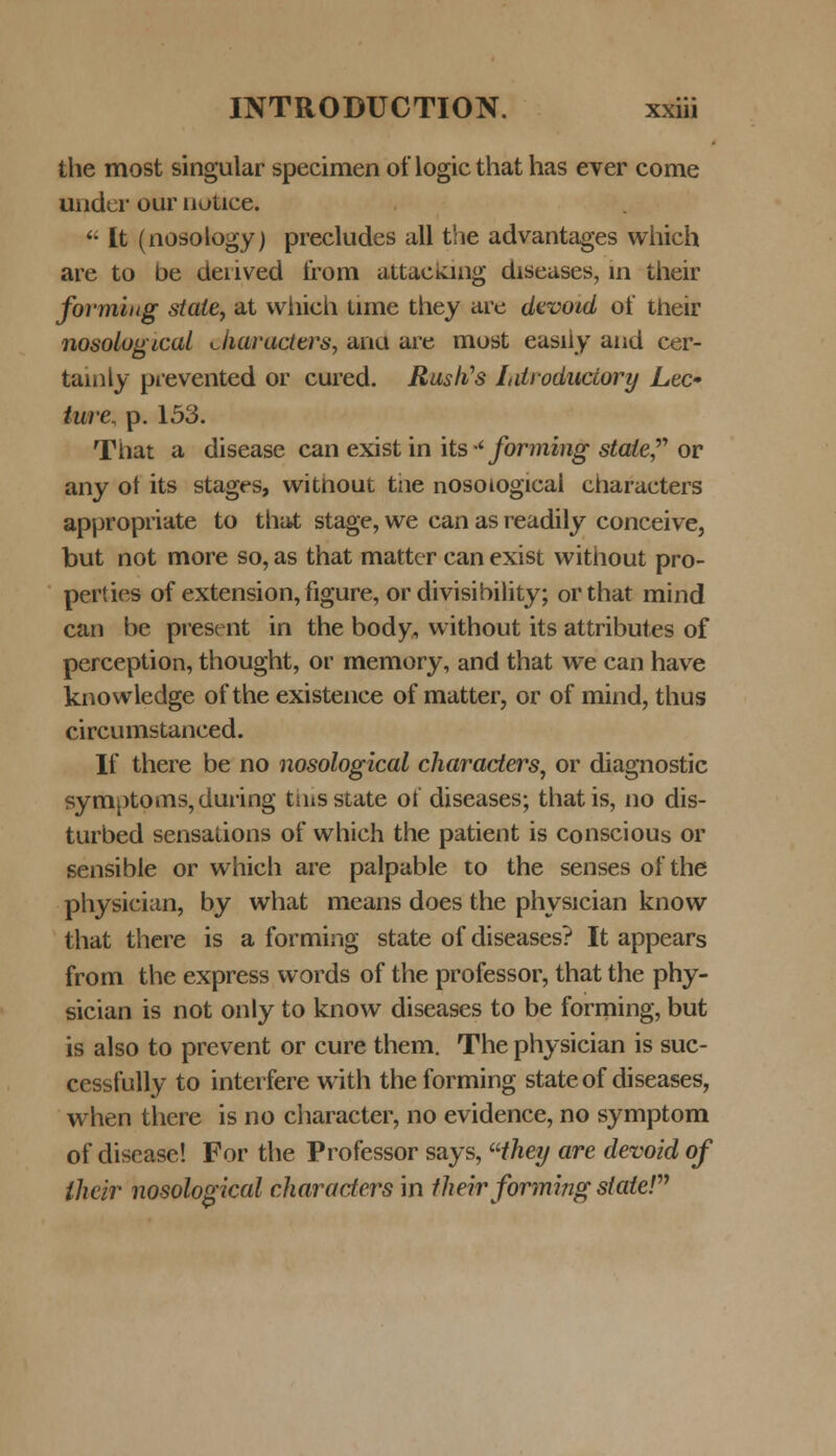 the most singular specimen of logic that has ever come nnder our notice.  It (nosology) precludes all the advantages which are to be denved from attacking diseases, in their fovmiug state, at vvhich tune they are devoid of their nosological characters, ana are most easiiy and cer- tainly prevented or cured. Rustfs Ldroduciory Lec- ture, p. 153. That a disease can exist in its ■* forming stale or any ot its stages, without tiie nosotogicai characters appropriate to that stage, we can as readily conceive, but not more so, as that mattcr can exist without pro- perties of extension, figure, ordivisibility; orthat mind can be present in the body, without its attributes of perception, thought, or memory, and that we can have knowledge of the existence of matter, or of mind, thus circumstanced. If there be no nosological charaders, or diagnostic symptomSjduring thisstate ot diseases; thatis, no dis- turbed sensations of which the patient is conscious or sensible or which are palpable to the senses of the physician, by what means does the physician know that there is a forming state of diseases? It appears from the express words of the professor, that the phy- sician is not only to know diseases to be forming, but is also to prevent or cure them. The physician is suc- cessfully to interfere with theforming stateof diseases, when tliere is no character, no evidence, no symptom of discase! For the Professor says, Hhey are devoid of thcir nosological characters in their formmg statel