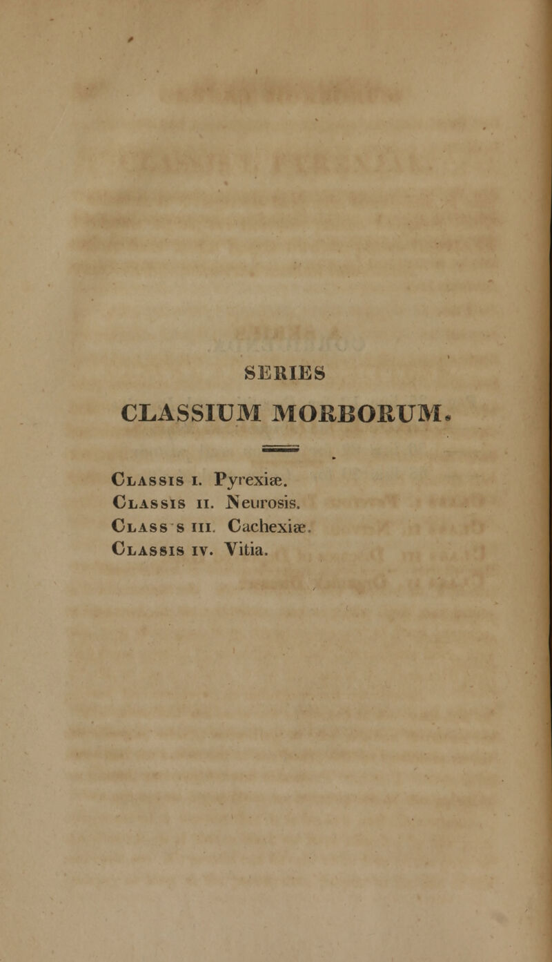 SERIES CLASSIUM MORBORUM Classis i. Pyrexise. Classis ii. Neurosis. Class s iii. Cachexise. Classis iv. Vitia.