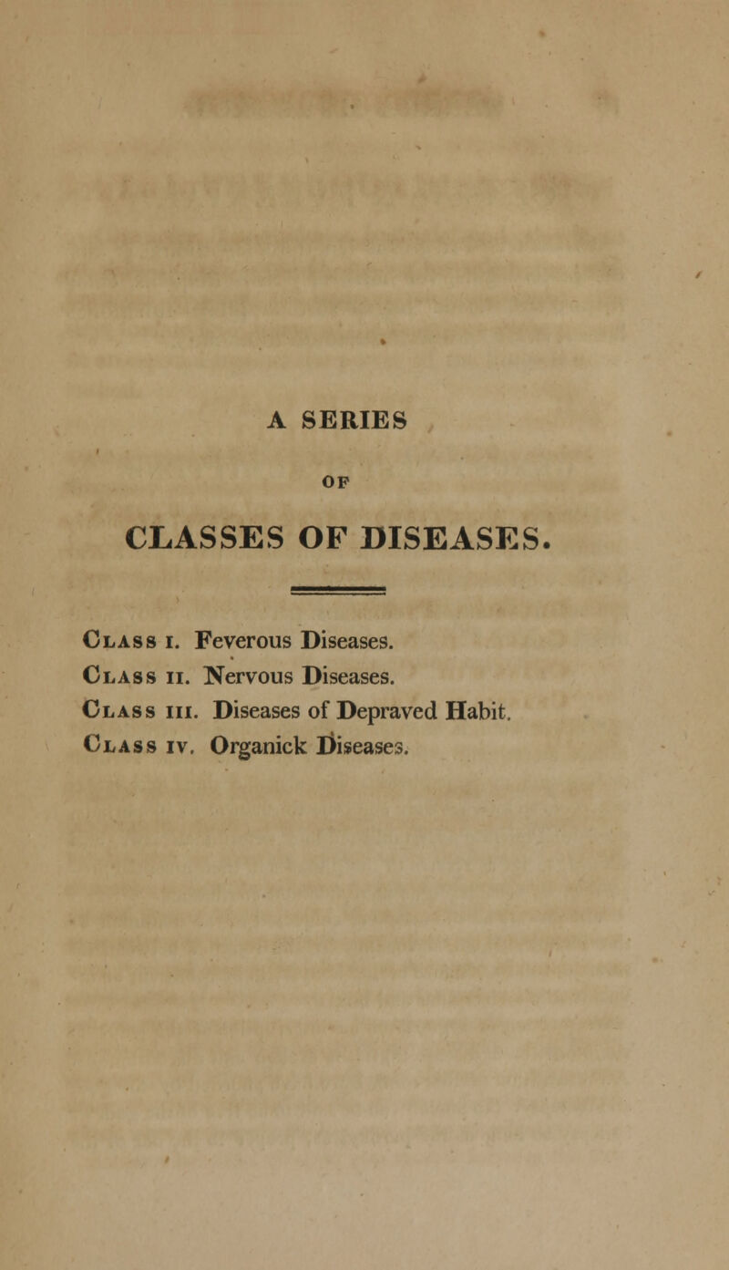 OP CLASSES OF DISEASES. Class i. Feverous Diseases. Class ii. Nervous Diseases. Class iii. Diseases of Depraved Habit. Class iv. Organick ifriseases.