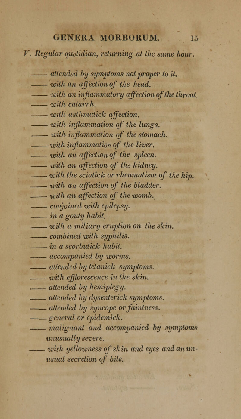 V. Regular quoiidian, returning at the same hour. ailcnded hy symptoms not proper to it. with an affection of the head. with an inflammatory affection ofthe throat. wtih catarrh. witk asthmatick affeciion. with inflammation of the lungs. . with inflammation of the siomach. with injlammation of the liver. with an affection of the spleen. with an affection of ihe kidney. with the sciatick or rheumatism of the hip. with an affection of the hladder. . with an affection of ihe womb. conjoined with epilepsy. in a gouiy habit. with a miliary eruption on the skin. combined with syphilis. in a scorbutick habit. accompanied by worms. atiended by ietanick symptoms. with efflorescence in the skin. atiended by hemiptegy. attended by dysenterick symptoms. atiended by syncope orfaintness. general or epidemick. malignant and accompanied by symptoms unusually severe. with yellowness ofskin and eyes and anun- usual secretion of bile.