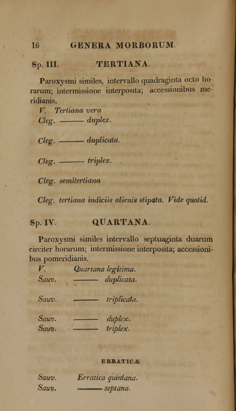 Sp. III. TERTIANA. Paroxysmi similes, intervallo quadraginta octo ho^ rarum; intermissione interposita; accessionibus me- ridianis. V. Tertiana vera Cleg. ■ duplex. Cleg. duplicata. Cleg. triplex. Cleg. semitertiana Cleg. tertiana indiciis alienis stipata. Vide quotid. Sp. IV. QUARTANA. Paroxysmi similes intervallo septuaginta duarum circiter horarum; intermissione interposita; accessioni- bus pomeridianis. V. Quartana legitima. Sauv. duplicata. Sauv. . triplicata. Sauv. duplex. Saui). triplex. ERRATICiE Sauv. Erratica quintana. Sawo. .— septana.