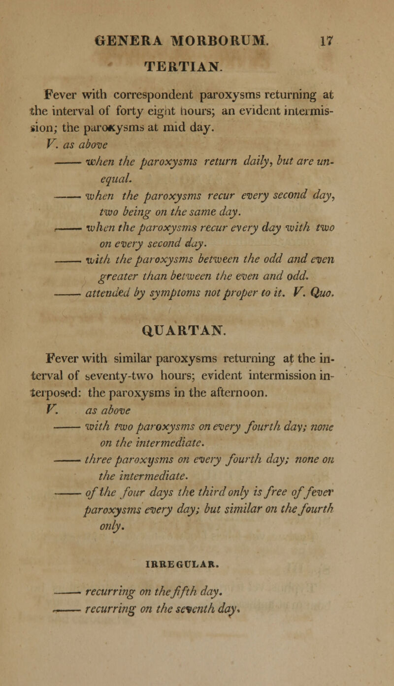 TERTIAN. Fever with correspondent paroxysms returning at the interval of forty eignt hours; an evident inteimis- sion; the paroicysms at mid day. V. as above when t/ie paroxysms return daily, but are un- equal. when the paroxysms recur every second day, two being on the same day. i ivhen the paroxysms recur every day with two on every second day. with the paroxysms between the odd and even greater than between the even and odd. attended by symptoms not proper to it. V. Quo. QUARTAN. Fever with similar paroxysms returning at the in- terval of seventy-two hours; evident intermission in- terposed: the paroxysms in the afternoon. V. as above with two paroxysms on every fourth da\; none on the intermediate. three paroxysms on every fourth day; none on the intermediate. ofthe four days the thirdonly isfree offever paroxysms every day; but similar on thefourth only. IRREGULAR. recurring on thefifth day. ~ recurring on the seventh day*