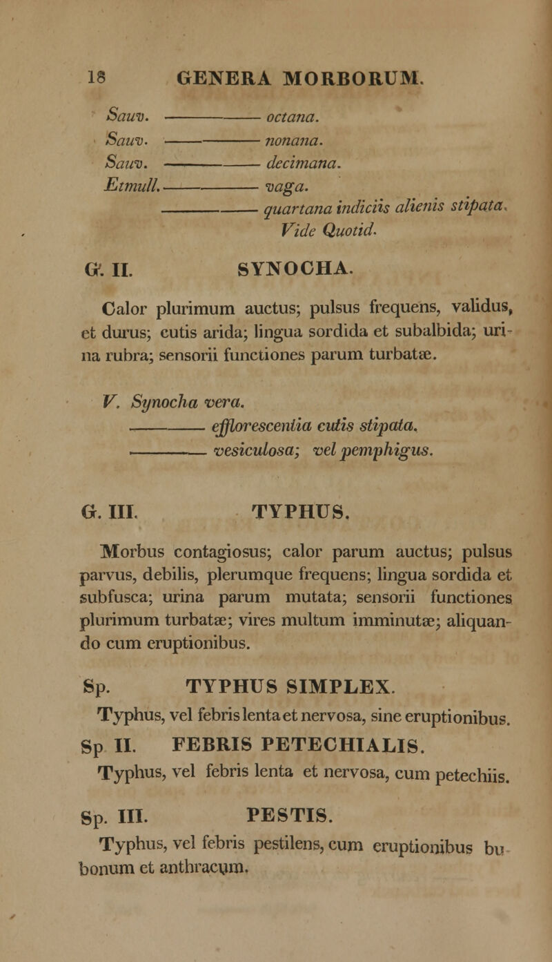 Sauv. octana. Sauv. nonana. Sawv. decimana. Etmull. vaga quartana indiciis alienis stipata, Vide Quotid. G. II. SYNOCHA. Calor plurimum auctus; pulsus frequens, validus, ct durus; cutis arida; lingua sordida et subalbida; uri- na rubra; sensorii functiones parum turbatse. V. Synocha vera. ejfloresceniia cutis stipata. vesiculosa; vel pemphigus. G. III. TYPHUS. Morbus contagiosus; calor parum auctus; pulsus parvus, debilis, plerumque frequens; lingua sordida et subfusca; urina parum mutata; sensorii functiones plurimum turbatae; vires multum imminutae; aliquan- do cum eruptionibus. Sp. TYPHUS SIMPLEX. Typhus, vel febrislentaetnervosa, sine eruptionibus. Sp II. FEBRIS PETECHIALIS. Typhus, vel febris lenta et nervosa, cum petechiis. Sp. III. PESTIS. Typhus, vel febris pestilens, cum eruptionibus bu bonum et anthracum.