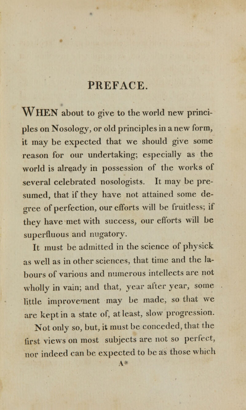 PREFACE. WHEN about to give to the world new princi- ples on Nosology, or old principles in a new form, it may be expected that we should give some reason for our undertaking; especially as the world is already in possession of the works of several celebrated nosologists. It may be pre- sumed, that if they have not attained some de- gree of perfection, ourefforts will be fruitless; if they have met with success, our efforts will be superfluous and nugatory. It must be admitted in the science of physick as well as in other sciences, that time and the la- bours of various and numerous intellects are not wholly in vain; and that, year after year, some little imnrovement may be made, so that we are keptin a state of, atleast, slow progression. Not only so, but, it must be conceded, that the iirst views on most subjects are not so perfect, nor indeed can be expected to be as those which