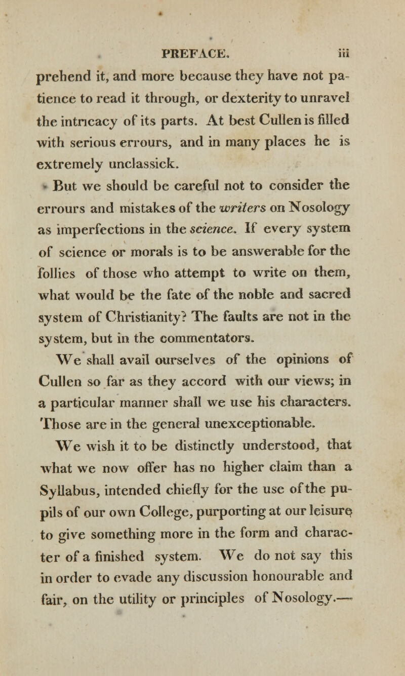 prebend it, and more because they have not pa- tience to read it through, or dexterity to unravel the intncacy of its parts. At best Cullenis filled with serious errours, and in many places he is extremely unclassick. But we should be careful not to consider the errours and mistakes of the writers on Nosology as imperfections in the science. If every system of science or morals is to be answerable for the follies of those who attempt to write on them, what would be the fate of the noble and sacred system of Christianity? The faults are not in the systera, but in the commentators. We shall avail ourselves of the opinions of Cullen so far as they accord with our views; in a particular manner shall we use his characters. Those are in the general unexceptionable. We wish it to be distinctly understood, that what we now offer has no higher claim than a Syllabus, intended chiefly for the use of the pu~ pils of our own CoIIege, purporting at our leisure to give something more in the form and charac- ter of a finished system. We do not say this in order to evade any discussion honourable and fair, on the utility or principles of Nosology.—