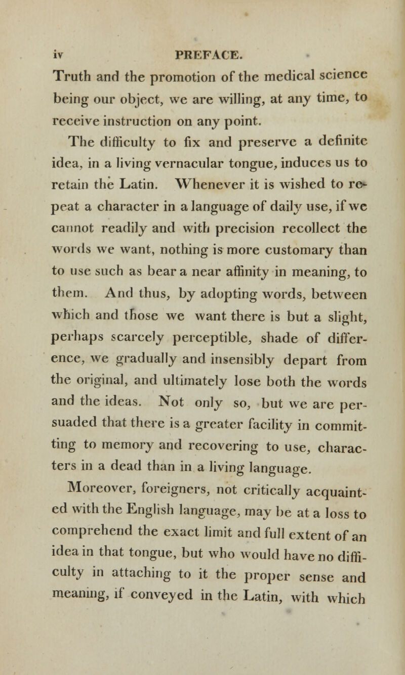 Truth and the promotion of the medical science being our object, we are willing, at any time, to receive instruction on any point. The difficulty to fix and preserve a definite idea, in a living vernacular tongue, induces us to retain the Latin. Whenever it is wished to re- peat a character in alanguage of daily use, if we cannot readily and with precision recollect the words we want, nothing is more customary than to use such as bear a near affinity in meaning, to them. And thus, by adopting words, between which and those we want there is but a slight, perhaps scarcely perceptible, shade of difler- ence, we gradually and insensibly depart from the original, and ullimately lose both the words and the ideas. Not only so, but we are per- suaded that there is a greater facility in commit- ting to memory and recovering to use, charac- ters in a dead than in a living language. Moreover, foreigners, not critically acquaint- ed with the English language, may be at a loss to comprehend the exact limit and full extent of an ideain that tongue, but who would haveno diffi- culty in attaching to it the proper sense and meaning, if conveyed in the Latin, with which