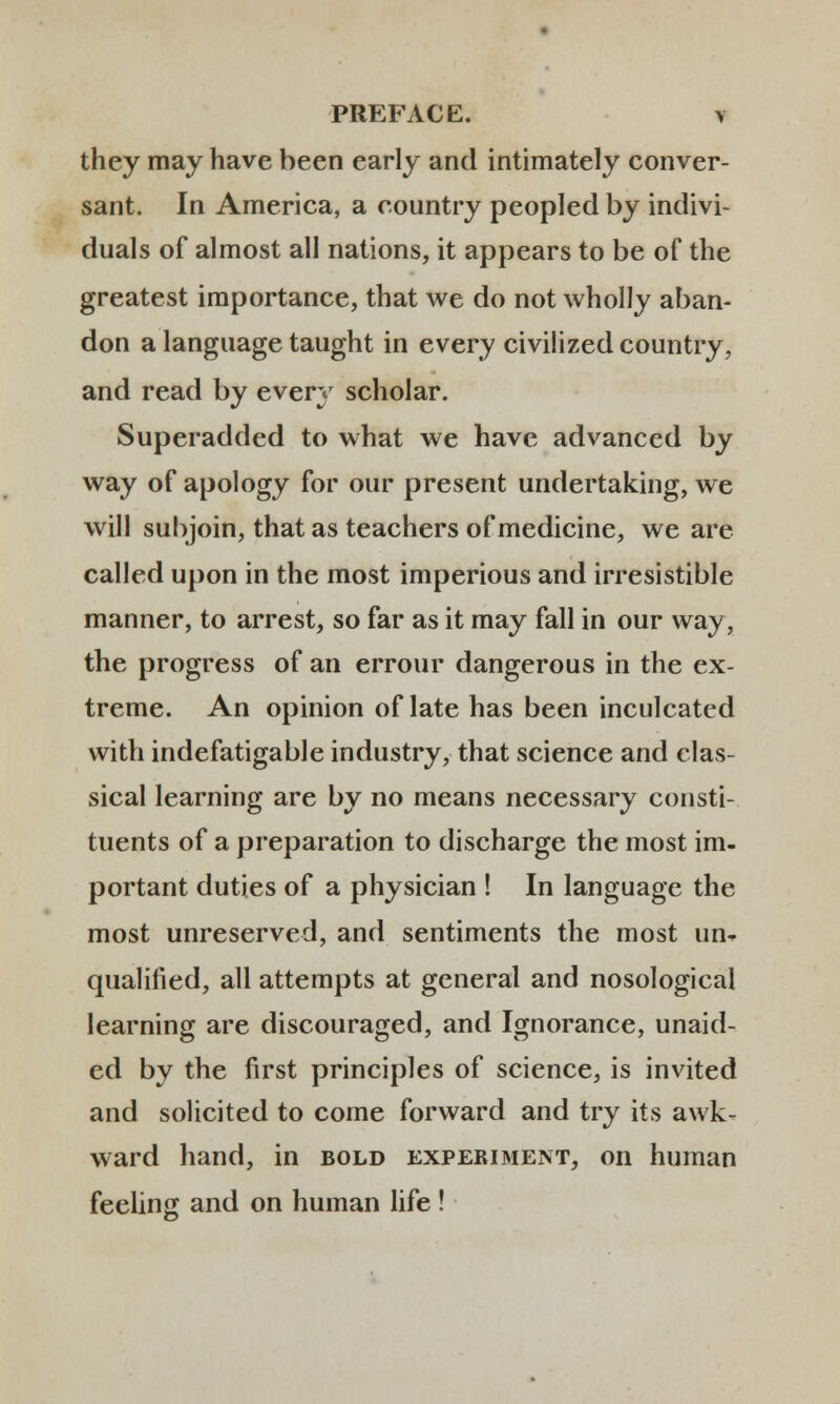 they may have been early and intimately conver- sant. In America, a country peopled by indivi- duals of almost all nations, it appears to be of the greatest importance, that we do not wholly aban- don a language taught in every civilized country, and read by every scholar. Superadded to what we have advanced by way of apology for our present undertaking, we will subjoin, that as teachers of medicine, we are called upon in the most imperious and irresistible manner, to arrest, so far as it may fall in our vvay, the progress of an errour dangerous in the ex- treme. An opinion of late has been inculcated vvith indefatigable industry, that science and clas- sical learning are by no means necessary consti- tuents of a preparation to discharge the most im- portant duties of a physician ! In language the most unreserved, and sentiments the most un- qualified, all attempts at general and nosological learning are discouraged, and Ignorance, unaid- ed by the first principles of science, is invited and solicited to come forward and try its awk- ward hand, in bold experiment, on human feeling and on human life !