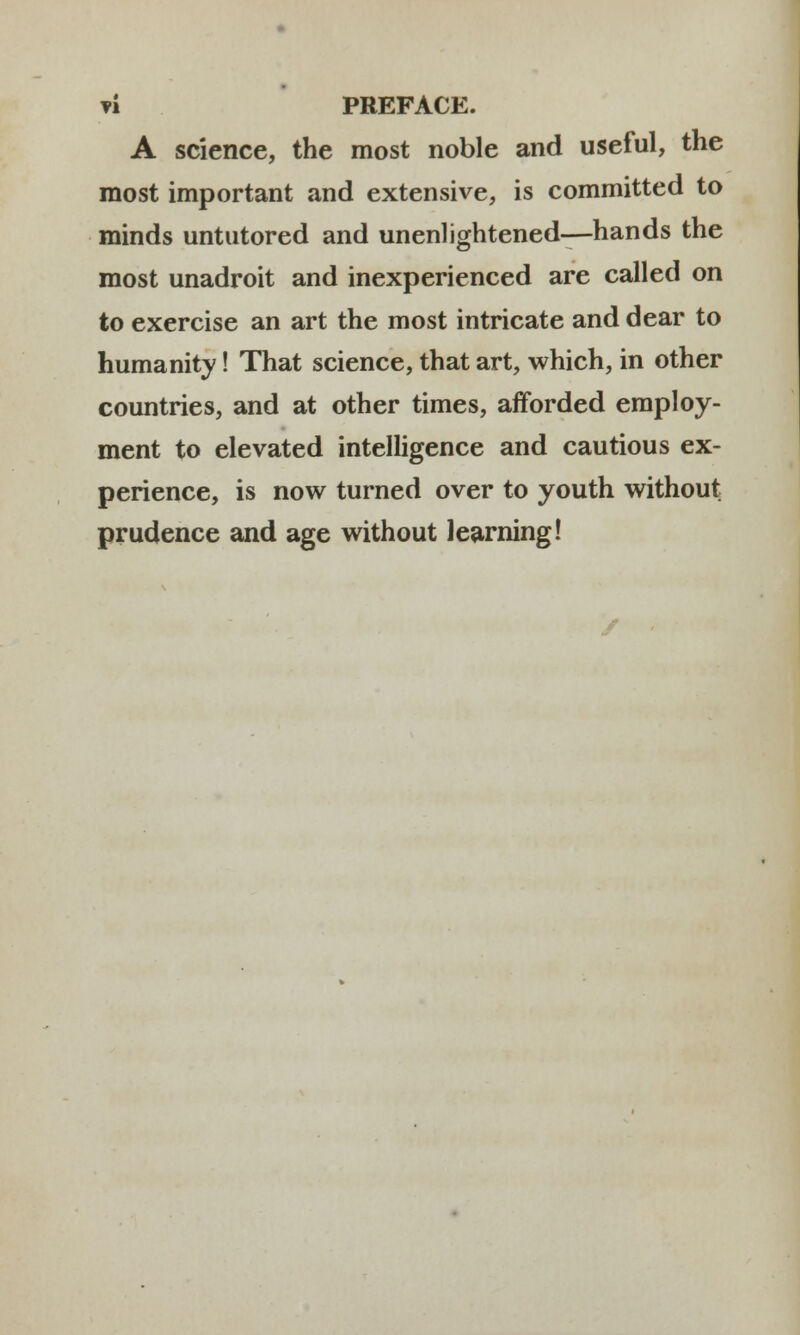 A science, the most noble and useful, the most important and extensive, is committed to minds untutored and unenlightened—hands the most unadroit and inexperienced are called on to exercise an art the most intricate and dear to humanity! That science, that art, which, in other countries, and at other times, afforded employ- ment to elevated intelligence and cautious ex- perience, is now turned over to youth without prudence and age without learning!