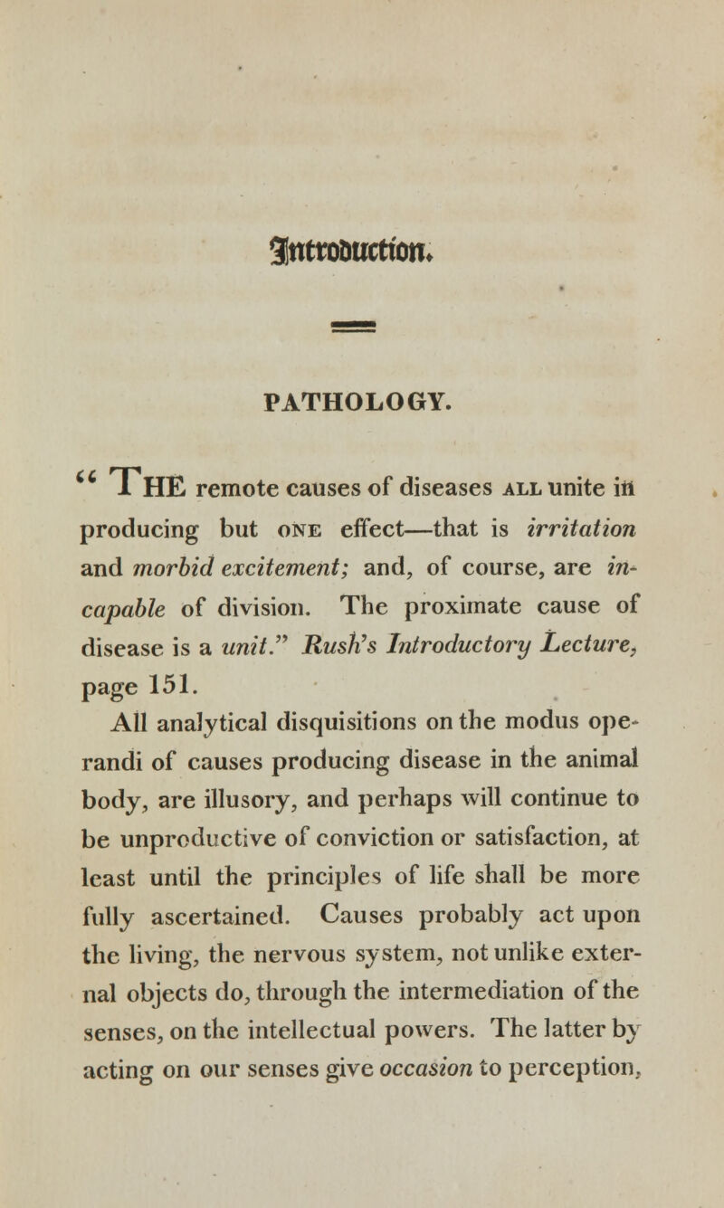 3tttro&ttctiom PATHOLOGY. 1 HE remote causes of diseases all unite itt producing but one effect—that is irritation and morbid excitement; and, of course, are in- capable of division. The proximate cause of disease is a unit Rustis Introductory Lecture, page 151. All anaJytical disquisitions on the modus ope- randi of causes producing disease in the animal body, are illusory, and perhaps will continue to be unproductive of conviction or satisfaction, at least until the principles of life shall be more fully ascertained. Causes probably act upon the living, the nervous system, not unlike exter- nal objects do, through the intermediation of the senses, on tlie intellectual powers. The latter by acting on our senses give occasion to perception.