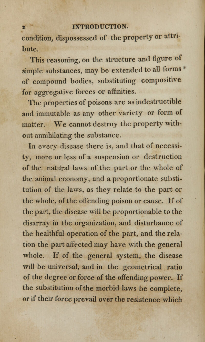 condition, dispossessed of the property or attn- bute. This reasoning, on the structure and figure of simple substances, may be extended to all forms * of compound bodies, substituting compositive for aggregative forces or affinities. The properties of poisons are as indestructible and immutable as any other variety or form of matter. We cannot destroy the property with- out annihilating the substance. In every disease there is, and that of necessi- ty, more or less of a suspension or destruction of the natiiral laws of the part or the whole of the animal economy, and a proportionate substi- tution of the laws, as they relate to the part or the whole, of the offending poison or cause. If of the part, the disease will be proportionable to thc disarray in the organization, and disturbance of the healthful operation of the part, and the rela- tion the part affected may have with the general whole. If of the general system, the disease will be universal, and in the geometrical ratio of the degree or force of the offending power. If the substitution of the morbid laws be complete, or if their force prevail over the resistence which