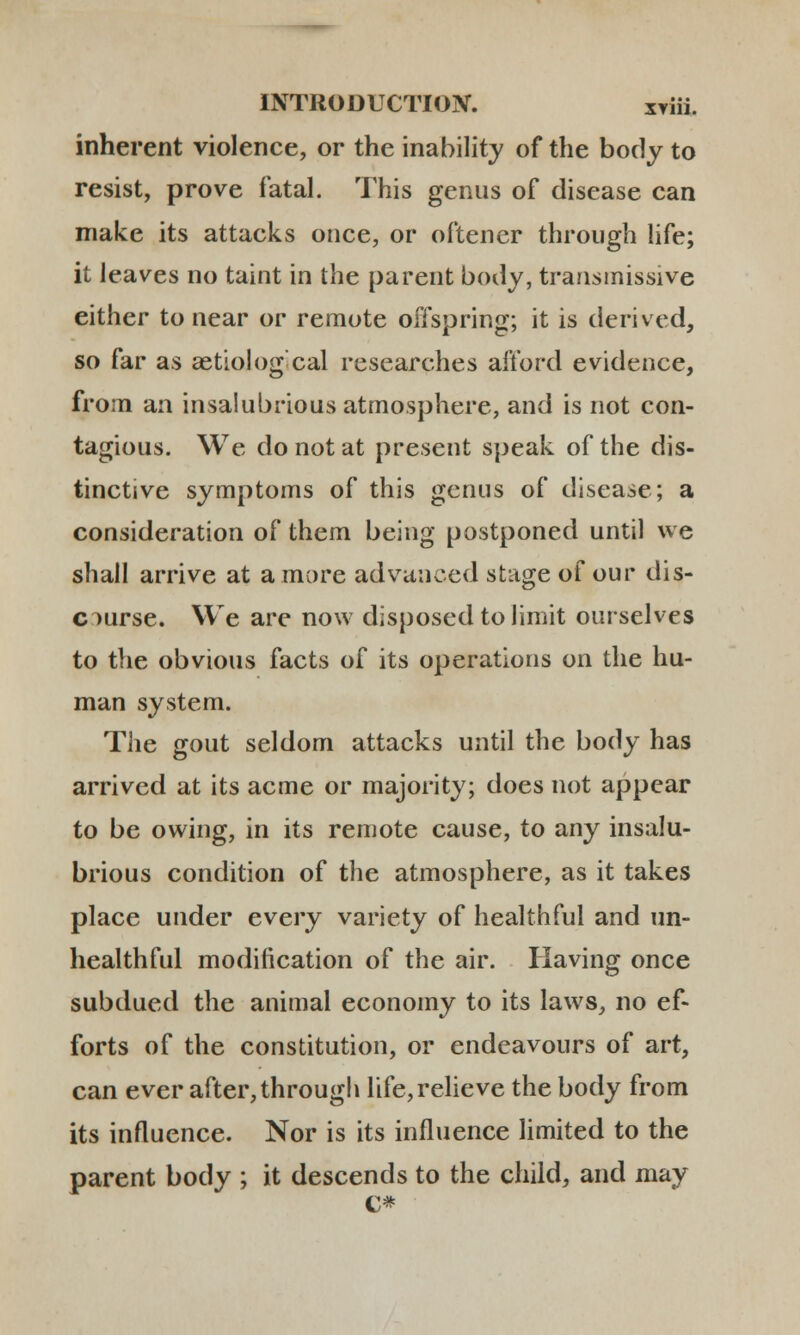 inherent violence, or the inability of the body to resist, prove fatal. This genus of disease can make its attacks once, or oftencr through life; it leaves no taint in the parent body, transmissive either to near or remote offspring; it is derived, so far as aetiolog cal researches afford evidence, from an insalubriousatmosphere, and is not con- tagious. We do not at present speak of the dis- tinctive symptoms of this gcnus of disease; a consideration of them being postponed until we shall arrive at amore advanced stage of our dis- crmrse. We are now disposedtolimit ourselves to the obvious facts of its operations on the hu- man system. The gout seldom attacks until the body has arrived at its acme or majority; does not appear to be owing, in its remote cause, to any insalu- brious condition of the atmosphere, as it takes place under every variety of healthful and un- healthful modification of the air. Having once subdued the animal economy to its laws, no ef- forts of the constitution, or endcavours of art, can ever after,through life,relieve the body from its influence. Nor is its influence limited to the parent body ; it descends to the child, and may c*
