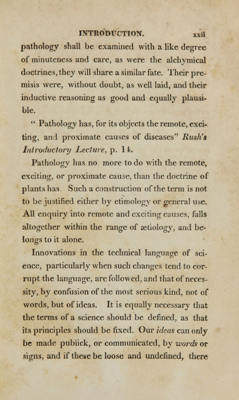 pathology shall be examined with a like degree of minuteness and care, as were the alchymical doctrines, they will share a similar fate. Their pre- misis were, without doubt, as well laid, and their inductive reasoning as good and equally plausi- ble.  Pathology has, for its objects the remote, exci- ting, and proximate causes of diseases RusKs Introductory Lecture, p. 1 i. Pathology has no more to do with the remote, exciting, or proximate cause, than the doctrine of plants has Such a construction of the term is not to be justified either by etimology or general use. All enquiry into remote and exciting causes, falls altogether within the range of aetiology, and be- longs to it alone. Innovations in the technical language of sci- ence, particularly when such changes tend to cor- rupt thc language, are followed, and that of neces- sity, by confusion of the most serious kind, not of words, but of ideas. It is equally necessary that the terms of a science should be defined, as that its principles should be fixed. Our ideas can only be made publick, or communicated, by words or signs, and if these be loose and undefined, there