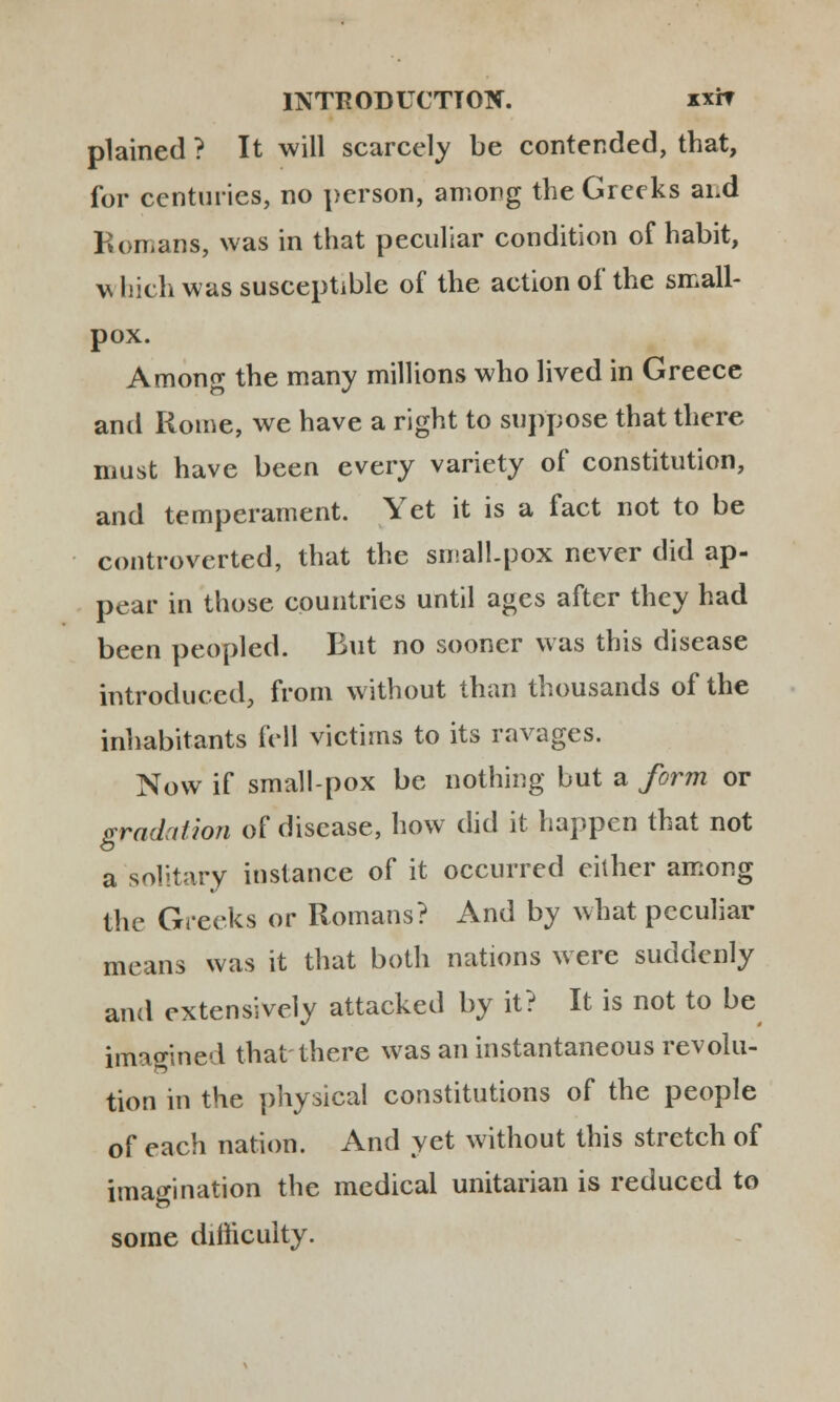 plained ? It will scarcely be contended, tbat, for centuries, no person, among tbe Greeks ai.d Romans, was in that peculiar condition of babit, which was susceptible of tbe action of tbe small- pox. Among tbe many millions wbo lived in Greece and Roine, we bave a rigbt to suppose that tbere must have been every variety of constitution, and temperament. Yet it is a fact not to be controverted, that tbe small.pox never did ap- pear in tbose countries until ages after they had been peopled. But no sooner was this disease introduced, from witbout than tbousands of the inhabitants fell victims to its ravages. Now if small-pox be nothing but a form or gradation of discase, how did it bappen that not a solitary instance of it occurred either among the Greeks or Romans? And by what peculiar means was it tbat both nations were suddenly and extensively attacked by it? It is not to be imagined tbat there was aninstantaneous revolu- tion in the pbysical constitutions of the people of each nation. And yet without this stretch of imagination the medical unitarian is reduced to some dimcuity.