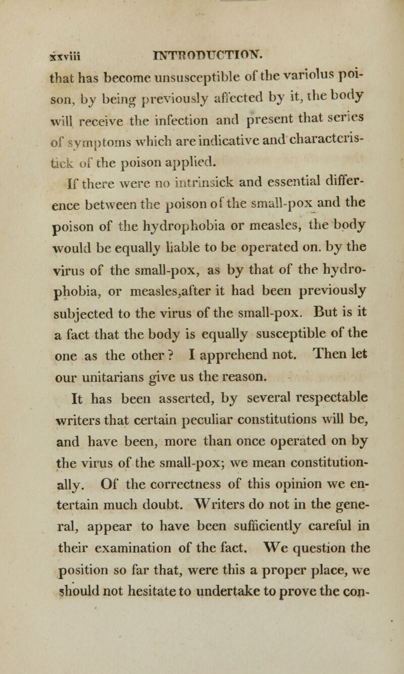 that has become unsusceptible of the variolus poi- son, by being previously affected by it, the body will receive the infection and present that ser.es of symptoms which are indicative and charactcris- tick of the poison applied. If there were no intrinsick and essential differ- ence between the poison of the small-pox and the poison of the hydrophobia or measles, the body would be equally liable to be operated on. by the virus of the small-pox, as by that of the hydro- phobia, or measles,after it had been previously subjected to the virus of the small-pox. But is it a fact that the body is equally susceptible of the one as the other ? I apprehend not. Then let our unitarians give us the reason. It has been asserted, by several respectable writers that certain peculiar constitutions will be, and have been, more than once operated on by the virus of the small-pox; we mean constitution- ally. Of the correctness of this opinion we en- tertain much doubt. Writers do not in the gene- ral, appear to have been sufficiently careful in their examination of the fact. We question the position so far that, were this a proper place, we should not hesitate to undertake to prove the con-