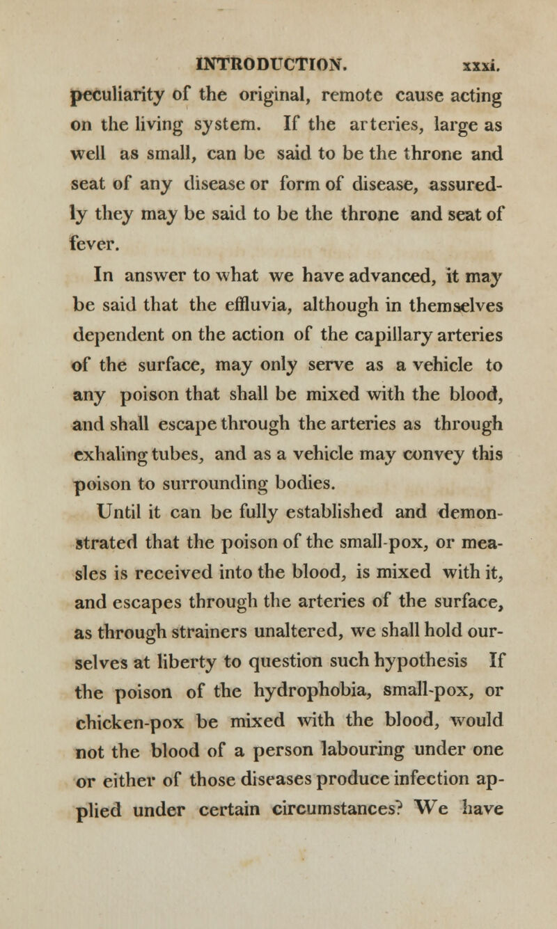 peculiarity of the original, remote cause acting on the living system. If the arteries, large as well as small, can be said to be the throne and seat of any disease or form of disease, assured- ly they may be said to be the throne and seat of fever. In answer to what we have advanced, it may be said that the effluvia, although in themselves dependent on the action of the capillary arteries of the surface, may only serve as a vehicle to any poison that shall be mixed with the blood, and shall escape through the arteries as through exhaling tubes, and as a vehicle may convey this poison to surrounding bodies. Until it can be fully established and demon- strated that the poison of the small-pox, or mea- sles is received into the blood, is mixed with it, and escapes through the arteries of the surface, as through strainers unaltered, we shall hold our- selves at liberty to question such hypothesis If the poison of the hydrophobia, small-pox, or chicken-pox be mixed with the blood, would not the blood of a person labouring under one or either of those diseases produce infection ap- plied under certain circumstances? We have