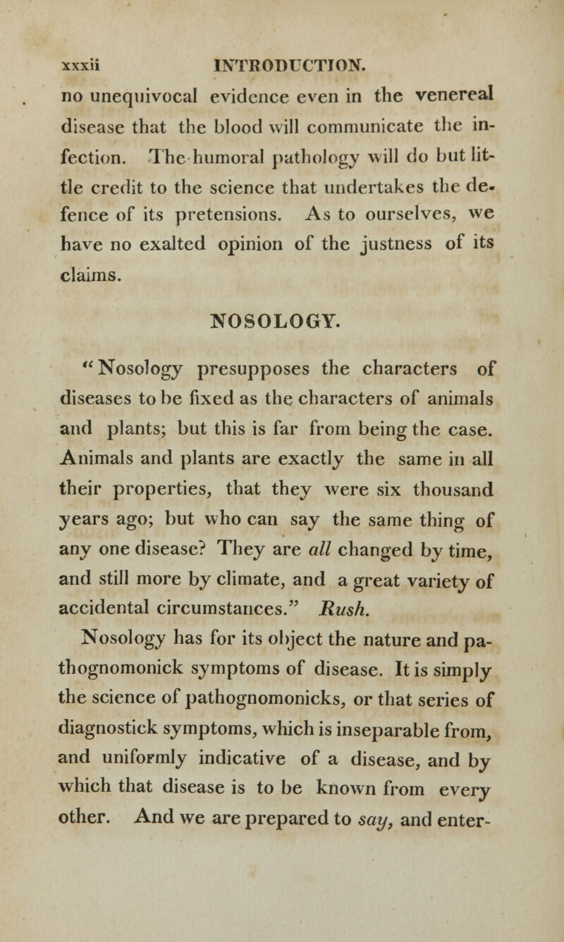 no unequivocal evidcnce even in the venereal disease that the blood will communicate tlie in- fection. The humoral pathology will do but lit- tle credit to the science that undertakes the de- fence of its pretensions. As to ourselves, we have no exalted opinion of the justness of its claims. NOSOLOGY. Nosology presupposes the characters of diseases to be fixed as the characters of animals and plants; but this is far from being the case. Animals and plants are exactly the same in all their properties, that they were six thousand years ago; but who can say the same thing of any one disease? They are all changed by time, and still more by climate, and a great variety of accidental circumstances. Rush. Nosology has for its object the nature and pa- thognomonick symptoms of disease. Itis simply the science of pathognomonicks, or that series of diagnostick symptoms, which is inseparable from, and uniformly indicative of a disease, and by which that disease is to be known from every other. And we are prepared to say, and enter-