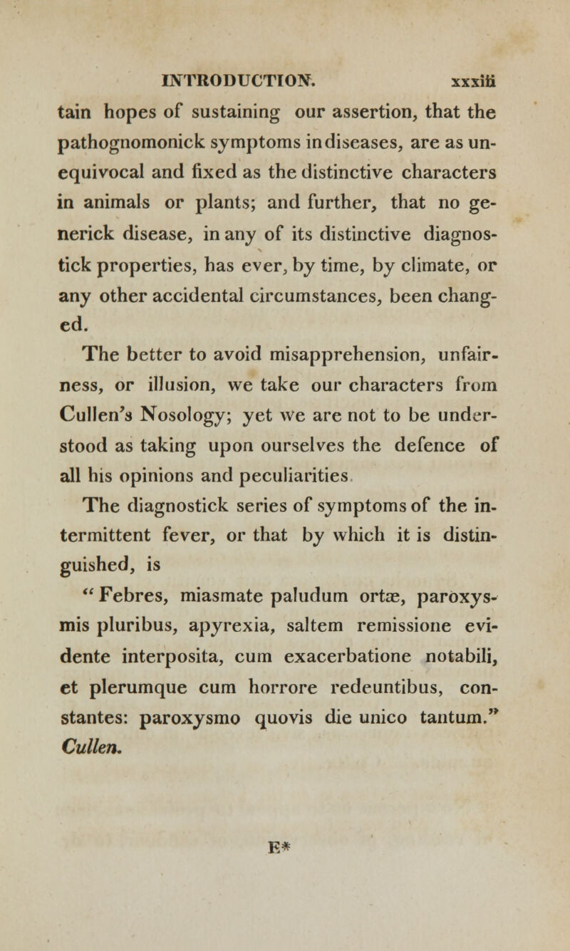 tain hopes of sustaining our assertion, that the pathognomonick symptoms indiseases, are as un- equivocal and fixed as the distinctive characters in animals or plants; and further, that no ge- nerick disease, in any of its distinctive diagnos- tick properties, has ever, by time, by climate, or any other accidental circumstances, been chang- ed. The better to avoid misapprehension, unfair- ness, or illusion, we take our characters from Cullen's Nosology; yet we are not to be under- stood as taking upon ourselves the defence of all his opinions and peculiarities The diagnostick series of symptoms of the in- termittent fever, or that by which it is distin- guished, is  Febres, miasmate paludum ortae, parOxys- mis pluribus, apyrexia, saltem remissione evi- dente interposita, cum exacerbatione notabili, et plerumque cum horrore redeuntibus, con- stantes: paroxysmo quovis die unico tantum. Cullen, E*