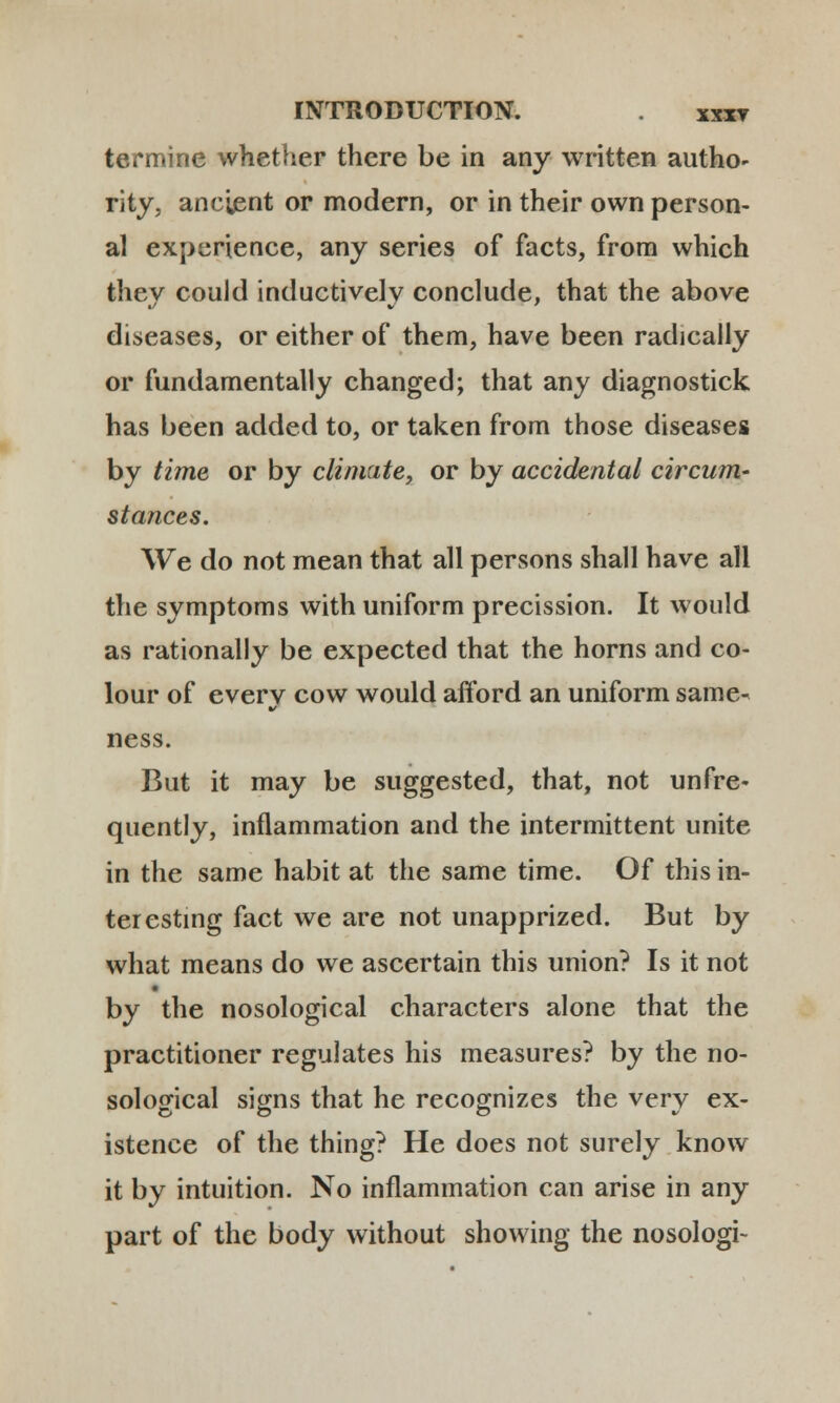 termine whether there be in any written autho- rity, ancient or modern, or in their own person- al experience, any series of facts, from which they could inductively conclude, that the above diseases, or either of them, have been radically or fundamentally changed; that any diagnostick has been added to, or taken from those diseases by time or by clinuite, or by accidental circum- stances. \Ve do not mean that all persons shall have all the symptoms with uniform precission. It would as rationally be expected that the horns and co- lour of everv cow would afford an uniform same- ness. But it may be suggested, that, not unfre- quently, inflammation and the intermittent unite in the same habit at the same time. Of this in- teresting fact we are not unapprized. But by what means do we ascertain this union? Is it not by the nosological characters alone that the practitioner regulates his measures? by the no- solojrical signs that he recognizes the verv ex- istence of the thing? He does not surely know it by intuition. No inflammation can arise in any part of the body without showing the nosologi-