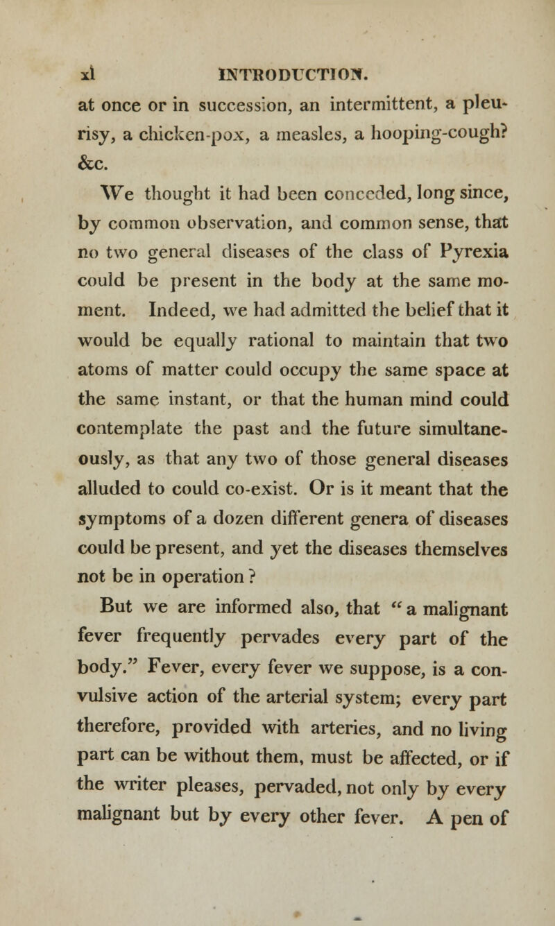 at once or in succession, an intermittent, a pleu- risy, a chicken-pox, a measles, a hooping-cough? &c. We thought it had been conceded, long since, by common observation, and common sense, that no two general diseases of the class of Pyrexia could be present in the body at the same mo- ment. Indeed, we had admitted the belief that it would be equally rational to maintain that two atoms of matter could occupy the same space at the same instant, or that the human mind could contemplate the past and the future simultane- ously, as that any two of those general diseases alluded to could co-exist. Or is it meant that the symptoms of a dozen different genera of diseases could be present, and yet the diseases themselves not be in operation ? But we are informed also, that  a malignant fever frequently pervades every part of the body. Fever, every fever we suppose, is a con- vulsive action of the arterial system; every part therefore, provided with arteries, and no living part can be without them, must be affected, or if the writer pleases, pervaded, not only by every malignant but by every other fever. A pen of