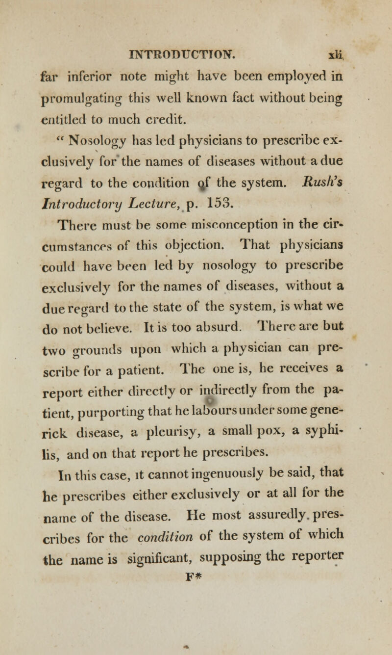 far inferior note might have been employed in promulgating this well knovvn fact without being entitled to much credit.  Nosology has led physicians to prescribe ex- clusively forthe names of diseases without adue regard to the condition o/ the system. Rush's Introductory Lecture, p. 153. There must be some miseonception in the cir- cumstances of this objection. That physicians could have been led by nosology to prescribe exclusively for the names of diseases, without a due regard to the state of the system, is what we do not believe. It is too absurd. There are but two orounds upon which a physician can pre- scribe for a patient. The one is, he receives a report either dircctly or indirectly from the pa- tient, purporting that he laboursunder some gene- rick disease, a pleurisy, a small pox, a syphi- lis, and on that report he prescribes. In this case, lt cannot ingenuously be said, that he prescribes either exclusively or at all for the name of the disease. He most assuredly. pres- cribes for the condition of the system of which the name is significant, supposing the reporter