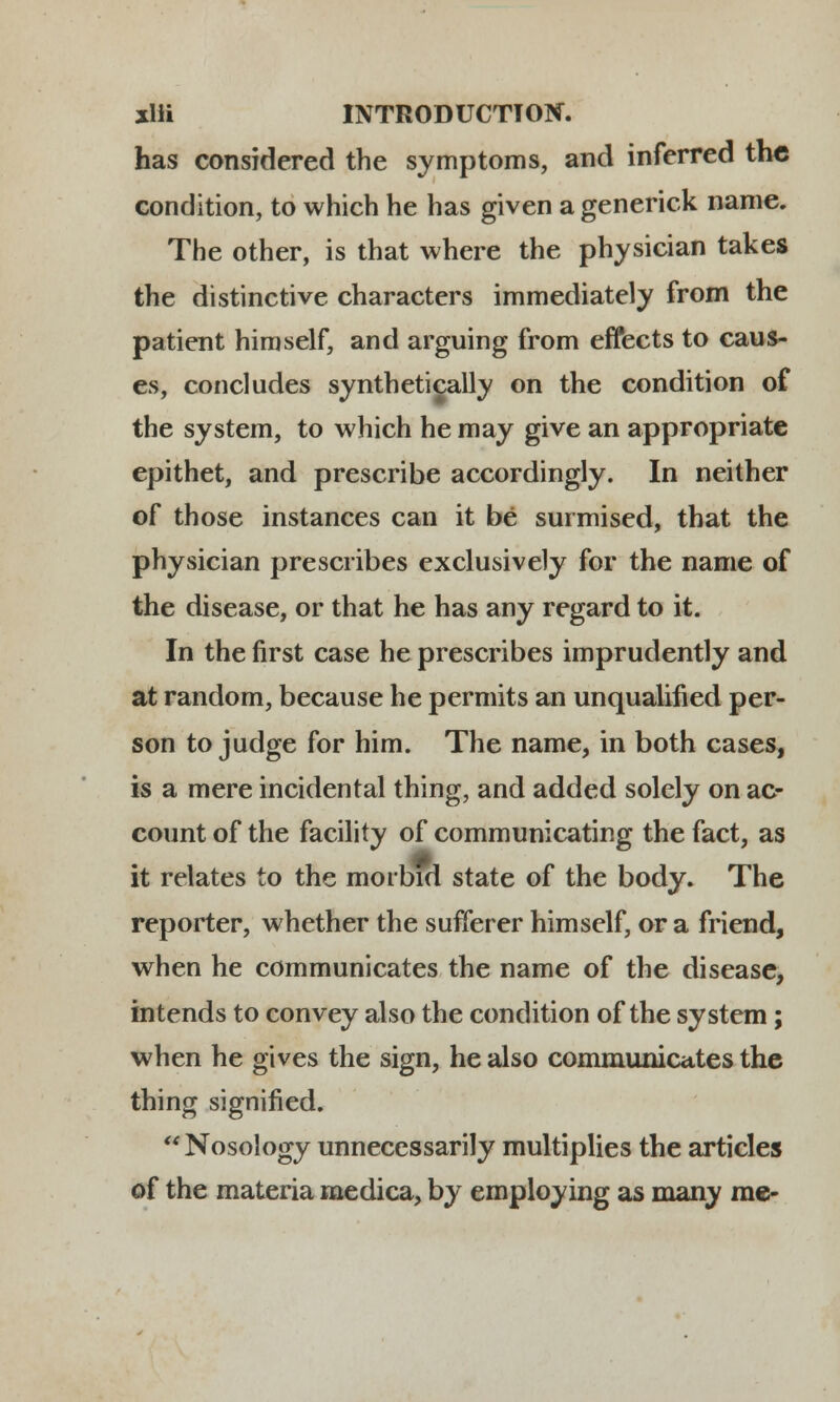 xlli INTRODUCTTOtf. has considered the symptoms, and inferred tnc condition, to which he has given a generick name. The other, is that where the physician takes the distinctive characters immediately from the patient himself, and arguing from effects to caus- es, concludes syntbetically on the condition of the system, to which he may give an appropriate epithet, and prescribe accordingly. In neither of those instances can it be surmised, that the physician prescribes exclusively for the name of the disease, or that he has any regard to it. In the first case he prescribes imprudently and at random, because he permits an unqualified per- son to judge for him. The name, in both cases, is a mere incidental thing, and added solely on ac- count of the facility of communicating the fact, as it relates to the morbid state of the body. The reporter, whether the sufferer himself, or a friend, when he communicates the name of the disease, intends to convey also the condition of the system; when he gives the sign, he also communicates the thing signified. Nosology unnecessarily multiplies the articles of the materia medica, by employing as many me-