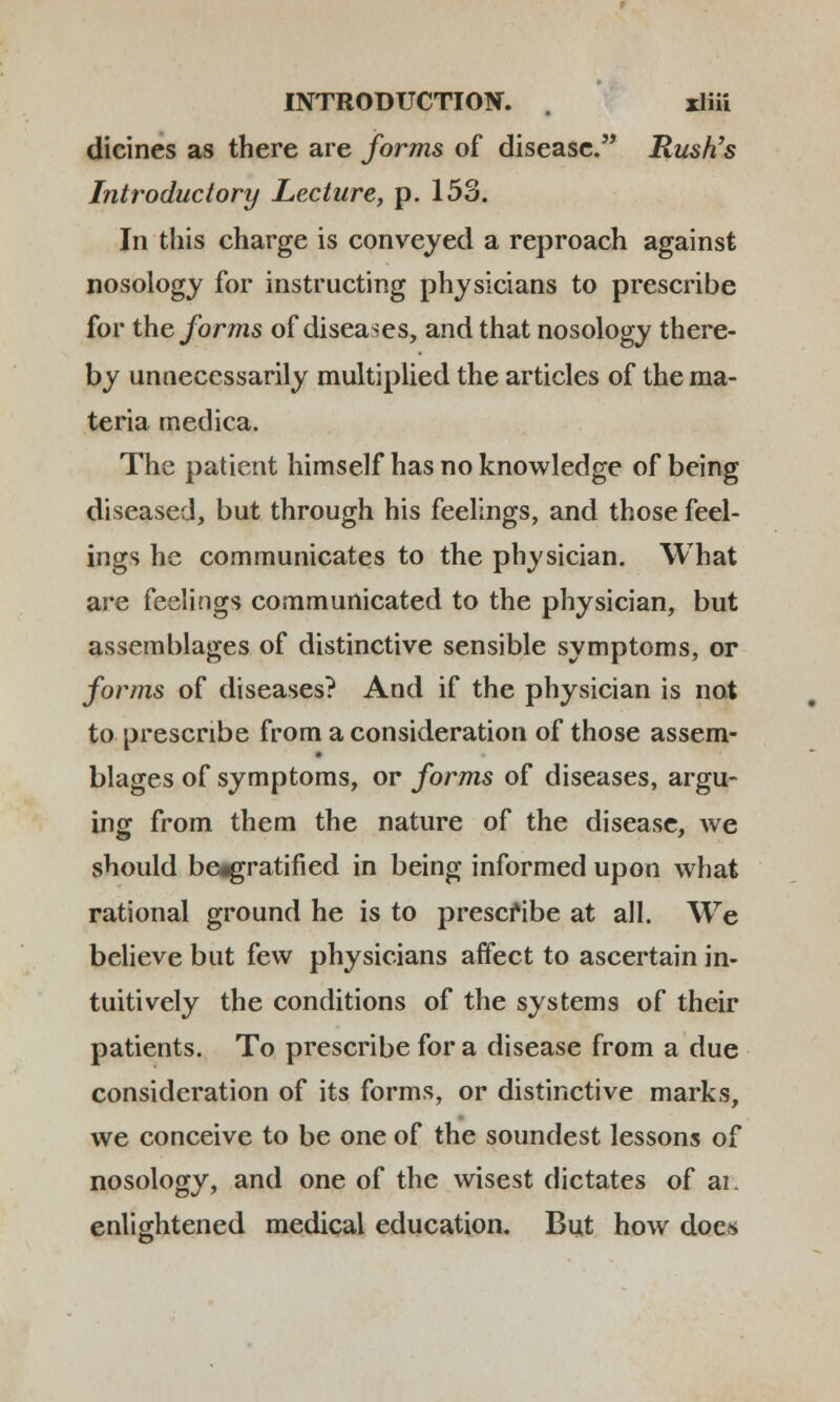 dicines as there are forms of disease.,, Rush's Introduclory Lecture, p. 153. In this charge is conveyed a reproach against nosology for instructing physicians to prescribe for theforms of diseases, and that nosology there- by unneccssarily multiplied the articles of the ma- teria medica. The patient himself has no knowledge of being diseased, but through his feelings, and those feel- ings he communicates to the physician. What are feelings communicated to the physician, but assemblages of distinctive sensible symptoms, or forms of diseases? And if the physician is not to prescnbe from a consideration of those assem- blages of symptoms, or forms of diseases, argu- ing from them the nature of the disease, we should beggratified in being informed upon what rational ground he is to prescfibe at all. We believe but few physicians affect to ascertain in- tuitively the conditions of the systems of their patients. To prescribe for a disease from a due consideration of its forms, or distinctive marks, we conceive to be one of the soundest lessons of nosology, and one of thc wisest dictates of ai. enlightened medical education. But how does