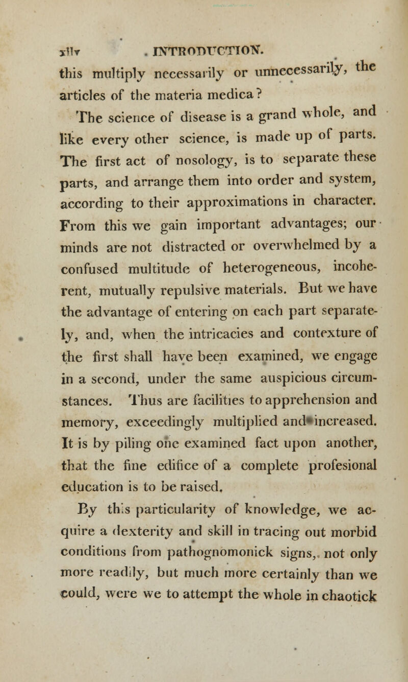 xMr . INTRODUCTION. this multiply necessarily or unnecessanly, the articles of the materia medica ? The science of disease is a grand whole, and like every other science, is made up of parts. The first act of nosology, is to separate these parts, and arrange them into order and system, according to their approximations in character. From this we gain important advantages; our minds are not distracted or overwhelmed by a confused multitude of heterogeneous, incohe- rent, mutually repulsive materials. But we have the advantage of entering on each part separate- ly, and, when the intricacies and contexture of the first shall have been examined, we engage in a second, under the same auspicious circum- stances. Thus are facilities to apprehension and memory, exceedingly multiplied and^increased. It is by piling ohc examined fact upon another, that the fine editice of a complete profesional education is to be raised. By thls particularity of knowledge, we ac- quire a dexterity and skill in tracing out morbid conditions from pathognomonick signs,, not only more readily, but much more certainly than we could, were we to attempt the whole in chaoticfc