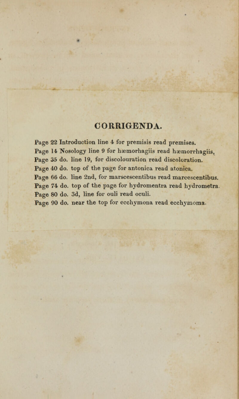 CORMGENDA. Page 22 Introduction line 4 for premisis read premises. Page 14 Nosology line 9 for haemorhagiis read haemorrhagiis, Page 35 do. line 19, for discolouration read discoloration. Page 40 do. top of the page for antonica read atonica. Page 66 do. line 2nd, for marscescentibus read marcescentibus. Page 74 do. top of the page for hydromentra read hydrometra. Page 80 do. 3d, line for ouli read oculi. Page 90 do. near the top for ccchymona read ecchymoma.