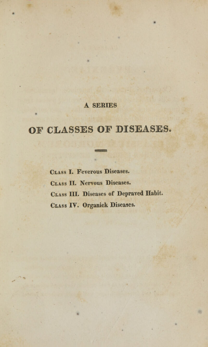 A SERIES OF CLASSES OF BISEASES, Class I. Feverous Diseases. Class II. Nervous Diseases. Class III. Diseases of Depraved Habit. Class IV. Organick Diseases.