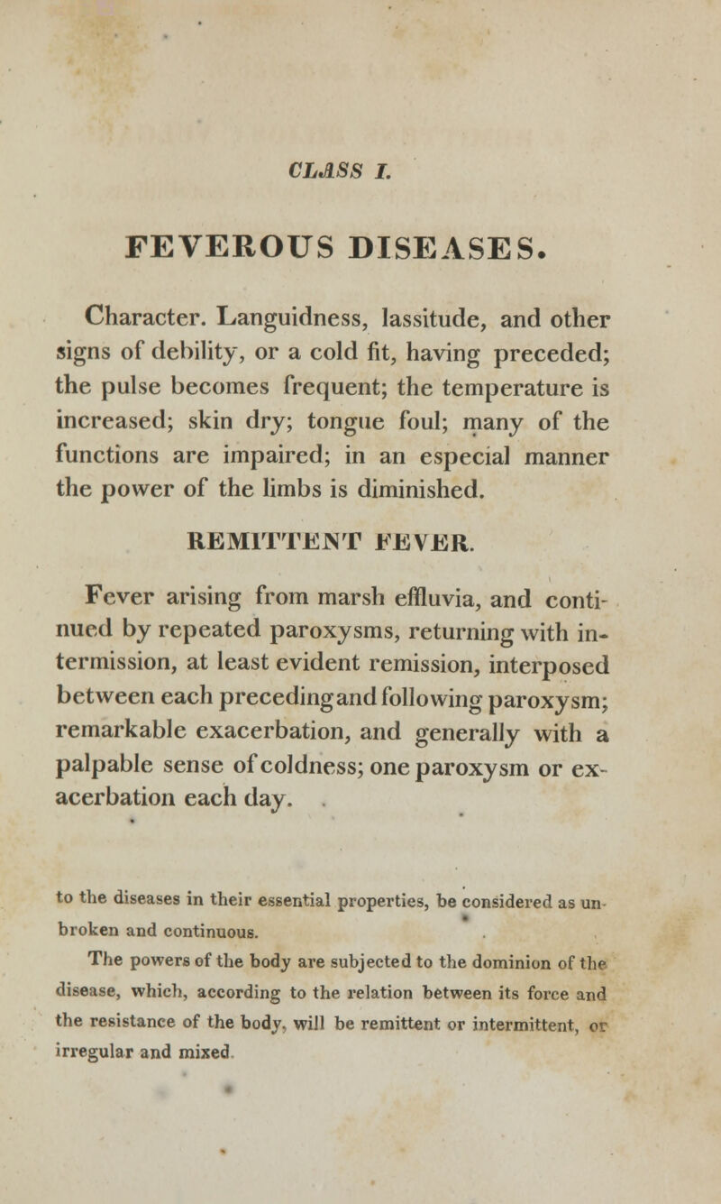 FEVEROUS DISEASES. Character. Languidness, lassitude, and other signs of debility, or a cold fit, having preceded; the pulse becomes frequent; the temperature is increased; skin dry; tongue foul; many of the functions are impaired; in an especial manner the power of the limbs is diminished. REMITTJKJNT FEVER. Fever arising from marsh effluvia, and conti- nued by repeated paroxysms, returning with in- termission, at least evident remission, interposed between each precedingandfollowing paroxysm; remarkable exacerbation, and generally with a palpable sense of coldness; one paroxysm or ex- acerbation each day. . to the diseases in their essential properties, be considered as un- broken and continuous. The powers of the body are subjected to the dominion of the disease, which, according to the relation between its force and the resistance of the body, will be remittent or intermittent, or irregular and mixed