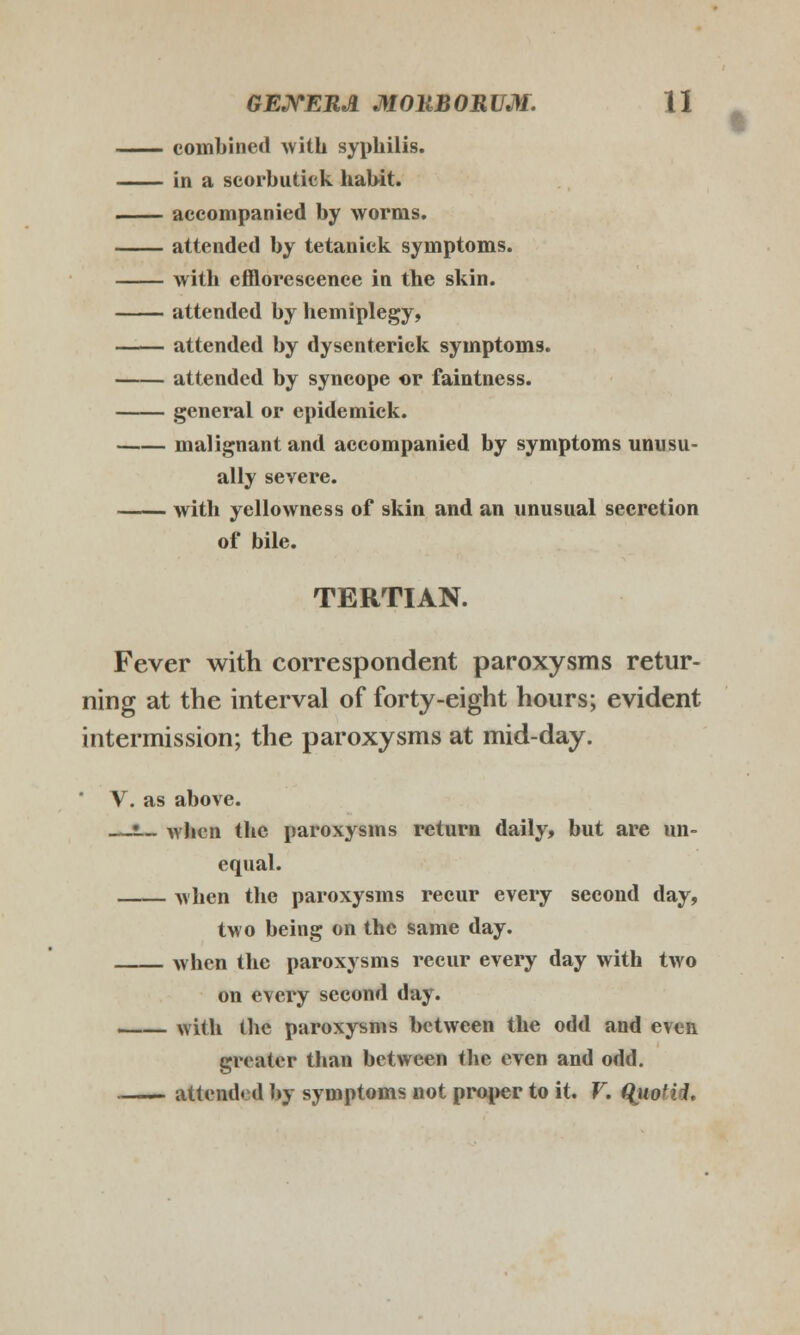 combined with syphilis. in a scorbutick habit. accompanied by worms. attended by tetanick symptoms. with efflorescence in the skin. attendcd by hemiplegy, attended by dysenterick symptoms. attended by syncope or faintness. general or epidemick. malignant and accompanied by symptoms unusu- ally severe. with yellowness of skin and an unusual secretion of bile. TERTIAN. Fever with correspondent paroxysms retur- ning at the interval of forty-eight hours; evident intermission; the paroxysms at mid-day. V. as above. —•._ whcn thc paroxysms return daily, but are un- equal. when the paroxysms recur every second day, two being on the same day. when the paroxysms recur every day with two on every second day. with thc paroxysms bctween the odd and even greatcr than between the even and odd. attendcd by symptoms not proper to it. V. ({uotid.