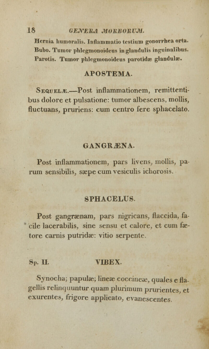 Hernia humoralis. Inflammatio testium gonorrhea orta. Bubo. Tumor phlegmonoideus inglandulis inguinalibus. Parotis. Tumor phlegmonoideus parotidse glandulae. APOSTEMA. Sequel^e.—-Post inflammationem, remittenti- bus dolore et pulsatione: tumor albescens, mollis, fluctuans, pruriens: cum centro fere sphacelato. GANGRiENA. Post inflammationem, pars livens, mollis, pa- rum sensibilis, saepe cum vesiculis ichorosis. SPHACELUS. Post gangraenam, pars nigricans, flaccida, fa- cile lacerabilis, sine sensu et calore, et cum fse- tore carnis putridae: vitio serpente. SP. II. VIBEX. Synocha; papulae; lineas coccineae, quaies e fla- gellis relinquuntur quam plurimum prurientes, et exurentes, frigore applicato, evanescentes.