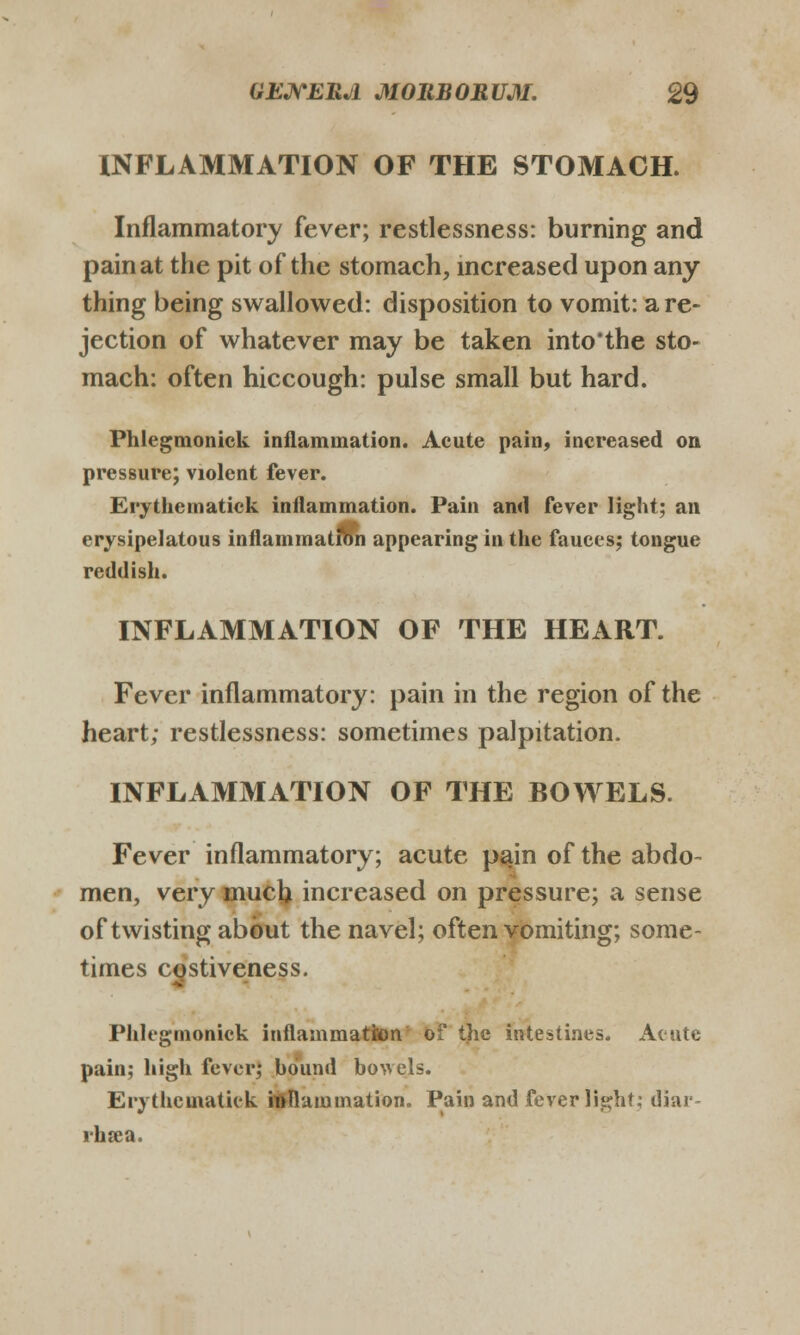 INFLAMMATION OF THE STOMACH. Inflammatory fever; restlessness: burning and painat the pit of the stomach, mcreased upon any thing being swallowed: disposition to vomit: are- jection of whatever may be taken into'the sto- mach: often hiccough: pulse small but hard. Phlegmonick inflammation. Acute pain, increased on prcsBure; violent fever. Erythematick inilammation. Pain and fever light; an erysipelatous inflammatibn appearing in the fauces; tongue reddish. INFLAMMATION OF THE HEART. Fever inflammatory: pain in the region of the heart; restlessness: sometimes palpitation. INFLAMMATION OF THE BOWELS. Fever inflammatory; acute pajn of the abdo- men, very much increased on pressure; a sense of twisting abbut the navel; often vomiting; some- times costiveness. Phlegmonick inflammatron o:' the imestines. Acute pain; high fevor; hdund ho^vels. Erythcmatiek it>Ilaiumation. Pain and feverlight; diar- rhrca.
