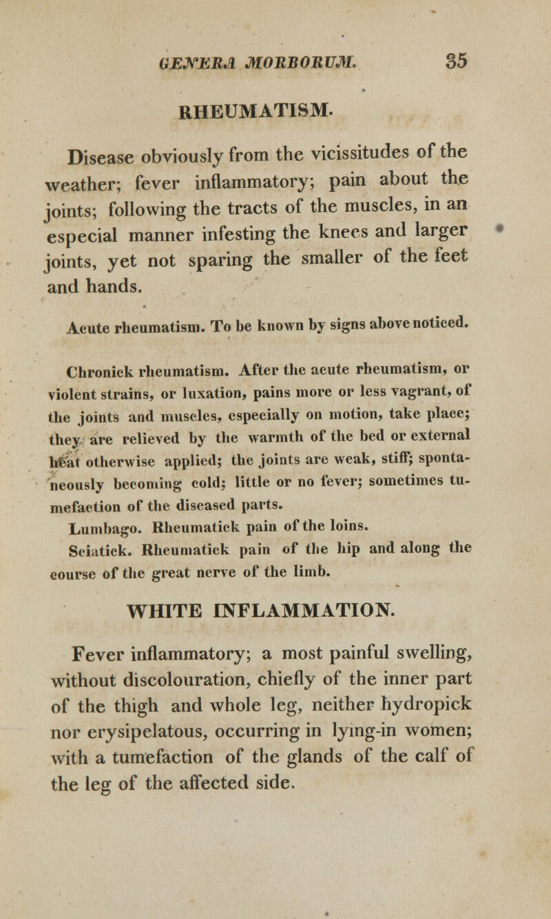 RHEUMATISM. Disease obviously from tbe vicissitudes of the weather; fever infiammatory; pain about the joints; following the tracts of the muscles, in an especial manner infesting the knees and larger joints, yet not sparing the smaller of the feet and hands. Aeute rheumatism. To be known by signs above noticed. Chronick rheumatism. After the acute rheumatism, or violent strains, or luxation, pains more or less vagrant, of the joints and muscles, especially on motion, take place; they are relieved by the warmth of the bed or external h£at otherwise applied; the joints are weak, stiff; sponta- neously becoming cold; little or no fever; sometimes tu- mefaction of the diseased parts. Lumbago. Rheumatick pain of the loins. Sciatick. Rheumatick pain of the hip and along the course of the great nerve of the limb. WHITE INFLAMMATION. Fever inflammatory; a most painful swelling, without discolouration, chiefly of the inner part of the thigh and whole leg, neither hydropick nor erysipelatous, occurring in lying-in women; with a tumefaction of the glands of the calf of the leg of the affected side.