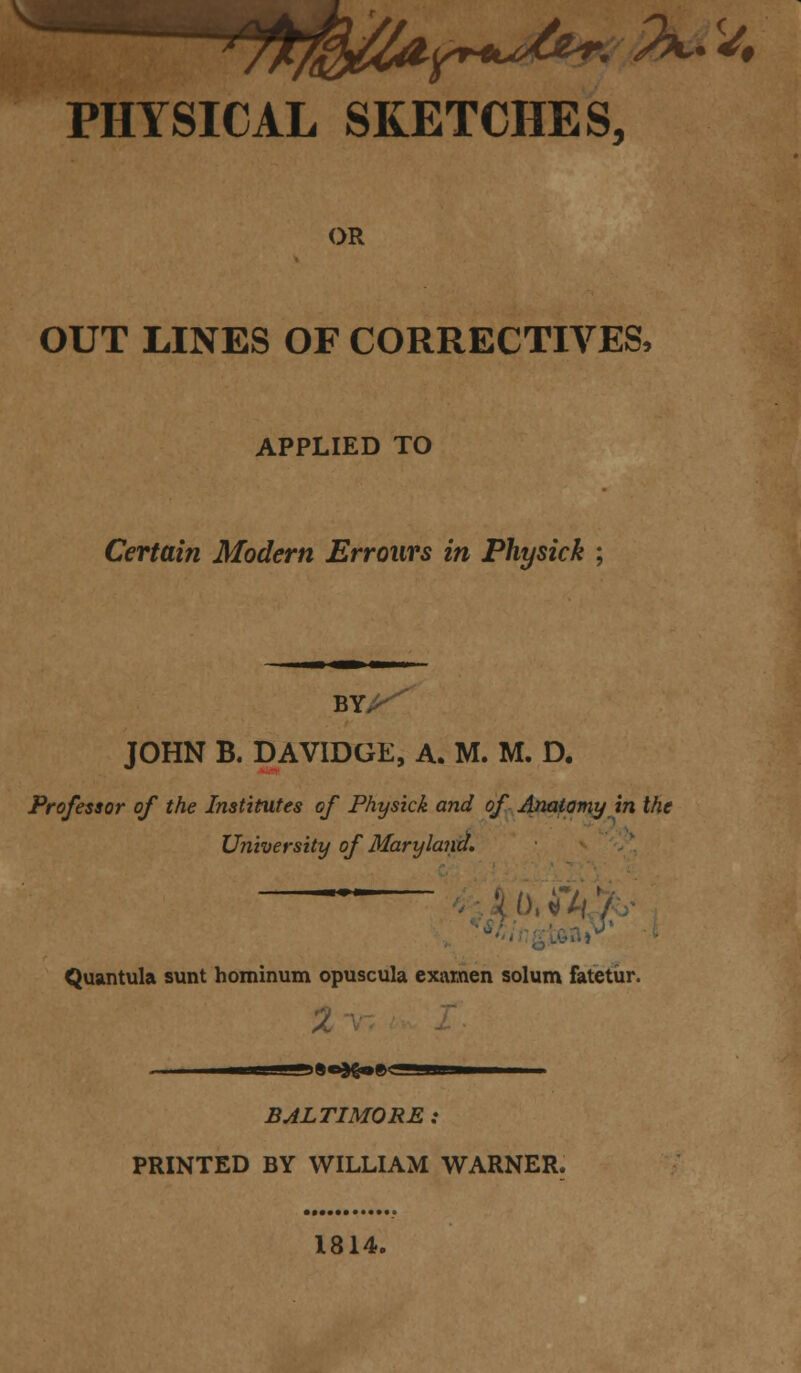 PHYSICAL SKETCHES, OR OUT LINES OF CORRECTIVES, APPLIED TO Certain Modern Errours in Physick ; JOHN B. DAVIDGE, A. M. M. D. Professor of the Institutes of Physick and of Anatomy in the University of Maryland. X o, ft \ oa»v * Quantula sunt hominum opuscula exainen solum fatetur. 2 • in ■i9a}go»g5a»———- BALTIMORE : PRINTED BY WILLIAM WARNER. 1814.