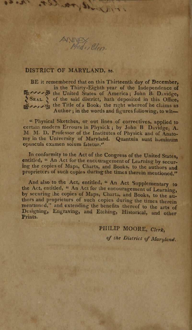 •••*' *^*^t$ DISTRICT OF MARYLAND, ss. BE it remembered that on this Thirteenth day of December, in the Thirty-Eighth year of the Independence of fk^^-rffc tne united States of America; John B. D.tvidge, ^ Seal. |» of the said district, hath deposited in this Office, &£-r~^'<*,:H the Title of a Book, the right whereof he claims as Author; in the words and figures following, to wit—  Physical Sketches, or out lines of correctives, applied to certain modern Errours in Physick ; by John B Davidge; A. M M. D. Professor of the Institutes of Physick and of Anato- my in the University of Maryland. Quantuia sunt hominum opuscula examen solum fatetur.*' In conformity to the Act of the Congress of the United States, entitled,  An Act for the encouragement of Learning by secur- ing the copies of Maps, Charts, and Books, to the authors and proprietors of such copies during the times therein mentioned. And also to the Act, entitled, « An Act Supplementary to the Act, entitled,  An Act for the encouragement of Learning, by securing .he copies of Maps, Charts, and Books, to the au- thors and proprietors of such copies during the times therein mentionc d,'' and extending the benefits thereof to the arts of Designing, Engraving, and Etching, Historical, and other Prints. PHILIP MOORE, Clerk, of the District of Maryland.