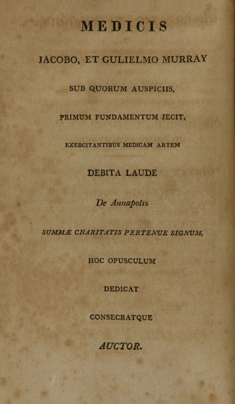 MED I CIS JACOBO, ET GULIELMO MURRAY SUB QUORUM AUSPICIIS, PRIMUM FUNDAMENTUM JECIT, EXERCITANTIBUS MEDICAM ARTEM DEBITA LAUDE De Annapolis SUMMJE CHARITATIS PERTEMUE SIGNUM, HOC OPUSCULUM DEDICAT CONSECRATQUE AUCTOR.