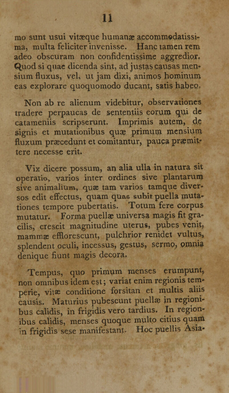 mo sunt usui vitaeque humanae accommedatissi- ma, multa feliciter invenisse. Hanc tamen rem adeo obscuram non confidentissime aggredior. Quod si quae dicenda sint, ad justascausas men- sium fluxus, vel, ut jam dixi, animos hominum eas explorare quoquomodo ducant, satis habeo, Non ab re alienum videbitur, observationes tradere perpaucas de sententiis eorum qui de catameniis scripserunt. Imprimis autem, de signis et mutationibus quae primum mensium fluxum praecedunt et comitantur, pauca praemit- tere necesse erit. Vix dicere possum, an alia ulla in natura sit operatio, varios inter ordines sive plantarum sive animalium, qua tarn varios tamque diver- sos edit effectus, quam quae subit puella muta- tiones tempore pubertatis. Totum fere corpus mutatur. Forma puellae universa magis fit gra- cilis, crescit magnitudine uterus, pubes venit, mamma: efflorescunt, pulchrior renidet vultus, splendent oculi, incessus, gestus, sermo, omnia denique fiunt magis decora* Tempus, quo primum menses erumpunt> non omnibus idem est; variat enim regionis tern* perie, vitae conditione forsitan et multis aliis causis. Maturius pubescunt puellaj in regioni- bus calidis, in frigidis vero tardius. In region- ibus calidis, menses quoque multo citius quam in frigidis sese manifestant* Hoc puellis Asia-